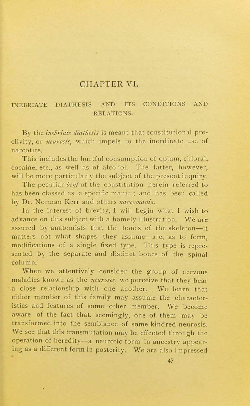 CHAPTER VI. INEBRIATE DIATHESIS AND ITS CONDITIONS AND RELATIONS. By the inebriate diathesis is meant that constitutional pro- clivity, or neurosis, which impels to the inordinate use of narcotics. This includes the hurtful consumption of opium, chloral, cocaine, etc., as well as of alcohol. Tlie latter, however, will be more particularly the subject of the present inquiry. The peculiar of the constitution herein referred to has been classed as a specific mania ; and has been called by Dr. Norman Kerr and others narcoinania. In the interest of brevity, I will begin what I wish to advance on this subject with a homely illustration. We are assured by anatomists that the bones of the skeleton—it matters not what shapes tliey assume—are, as to form, modifications of a single fixed type. This type is repre- sented by the separate and distinct bones of the spinal column. When we attentively consider the group of nervous maladies known as the neuroses, we perceive that they bear a close relationship with one another. . We learn that either member of this family may assume the character- istics and features of some other member. We become aware of the fact that, seemingly, one of them may be transformed into the semblance of some kindred neurosis. We see that this transmutation may be effected through the operation of heredity—a neurotic form in ancestry appear- ing as a different form in posterity. We are also impressed