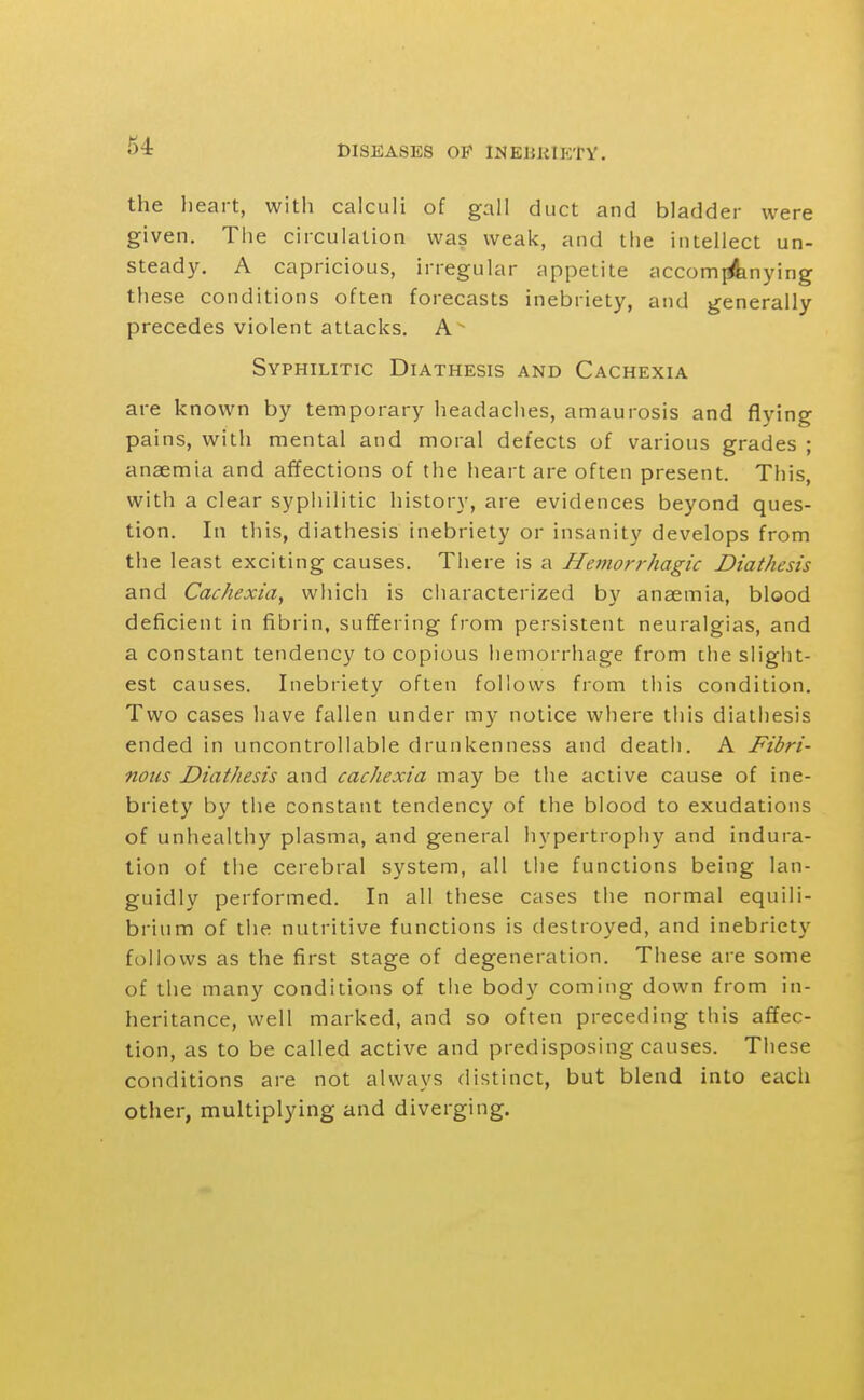 the lieart, with calculi of gall duct and bladder were given. The circulation was weak, and the intellect un- steady. A capricious, irregular appetite accomj^nying these conditions often forecasts inebriety, and generally precedes violent attacks. A Syphilitic Diathesis and Cachexia are known by temporary headaches, amaurosis and flying pains, with mental and moral defects of various grades ; anaemia and affections of the heart are often present. This, with a clear syphilitic history, are evidences beyond ques- tion. In this, diathesis inebriety or insanity develops from the least exciting causes. There is a Hemorrhagic Diathesis and Cachexia, which is characterized by anaemia, blood deficient in fibrin, suffering from persistent neuralgias, and a constant tendency to copious hemorrhage from the slight- est causes. Inebriety often follows from this condition. Two cases have fallen under my notice where this diathesis ended in uncontrollable drunkenness and death. A Fibri- nous Diathesis and cachexia may be the active cause of ine- briety by the constant tendency of the blood to exudations of unhealthy plasma, and general hypertrophy and indura- tion of the cerebral system, all tiie functions being lan- guidly performed. In all these cases the normal equili- brium of the nutritive functions is destroyed, and inebriety follows as the first stage of degeneration. These are some of the many conditions of the body coming down from in- heritance, well marked, and so often preceding this affec- tion, as to be called active and predisposing causes. These conditions are not always distinct, but blend into each other, multiplying and diverging.