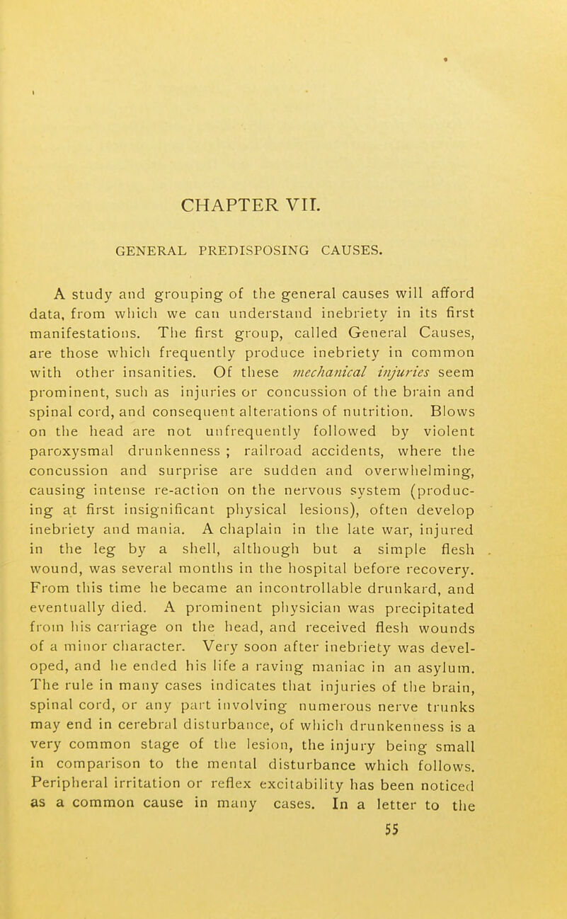 « CHAPTER VII. GENERAL PREDISPOSING CAUSES. A Study and grouping of the general causes will afford data, from which we can understand inebriety in its first manifestations. The first group, called General Causes, are those which frequently produce inebriety in common with other insanities. Of these inechaiiical injuj-ies seem prominent, such as injuries or concussion of the brain and spinal cord, and consequent alterations of nutrition. Blows on the head are not unfrequently followed by violent paroxysmal drunkenness ; railroad accidents, where tiie concussion and surprise are sudden and overwhelming, causing intense re-action on the nervous system (produc- ing at first insignificant physical lesions), often develop inebriety and mania. A chaplain in tiie late war, injured in the leg by a shell, although but a simple flesh wound, was several montlis in the hospital before recovery. From this time he became an incontrollable drunkard, and eventually died. A prominent physician was precipitated from his carriage on the head, and received flesh wounds of a minor character. Very soon after inebriety was devel- oped, and he ended his life a raving maniac in an asylum. The rule in many cases indicates that injuries of tiie brain, spinal cord, or any part involving numerous nerve trunks may end in cerebral disturbance, of whicii drunkenness is a very common stage of the lesion, the injury being small in comparison to the mental disturbance which follows. Peripheral irritation or reflex excitability has been noticed as a common cause in many cases. In a letter to the