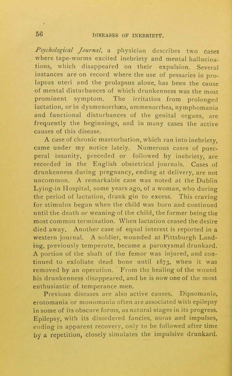 Psychological Journal, a plij^sician describes two cases where tape-worms excited inebriety and mental hallucina- tions, which disappeared on their expulsion. Several instances are on record where the use of pessaries in pro- lapsus uteri and the prolapsus alone, has been the cause of mental disturbances of which drunkenness was the most prominent symptom. The irritation from prolonged lactation, or in dysmenorrhaea, ammenorrhea, nymphomania and functional disturbances of the genital organs, are frequently the beginnings, and in many cases the active causes of this disease. A case of chronic masturbation, which ran into inebriety, came under my notice lately. Numerous cases of puer- peral insanity, preceded or followed by inebriety, are recorded in the English obstetrical journals. Cases of drunkenness during pregnancy, ending at deliver}^ are not uncommon. A remarkable case was noted at the Dublin Lying-in Hospital, some years ago, of a woman, who during the period of lactation, drank gin to excess. This craving for stimulus began when the child was born and continued until the deatli or weaning of the child, the former being the most common termination. When lactation ceased the desire died away. Another case of equal interest is reported in a western journal. A soldier, wounded at Pittsburgh Land- ing, previously temperate, became a paroxysmal drunkard. A portion of the shaft of the femor was injured, and con- tinued to exfoliate dead bone until 1873, when it was removed by an operation. From the healing of the wound his drunkenness disappeared, and he is now one of the most enthusiastic of temperance men. Previous diseases are also active causes. Dipsomania, erotomania or monomania often are associated with epilepsy in some of its obscure forms, as natural stages in its progress. Epilepsy, with its disordered fancies, auras and impulses, ending in apparent recovery, only to be followed after time by a repetition, closely simulates the impulsive drunkard.