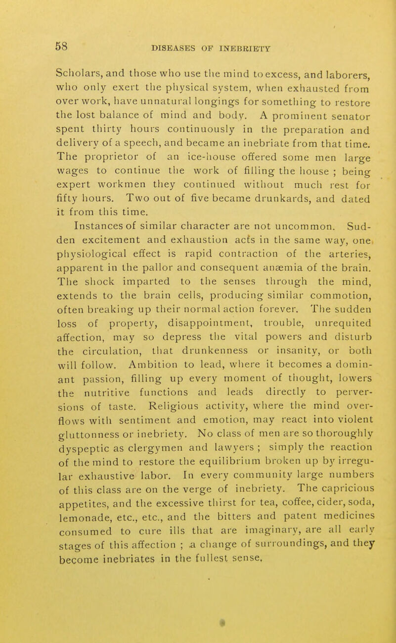 Scliolars, and tliose who use the mind to excess, and laborers, who only exert the physical system, when exhausted from over work, have unnatural longings for something to restore the lost balance of mind and body. A prominent senator spent thirty hours continuously in the preparation and delivery of a speech, and became an inebriate from that time. The proprietor of an ice-house offered some men large wages to continue the work of filling the house ; being expert workmen they continued without much rest for fifty hours. Two out of five became drunkards, and dated it from this time. Instances of similar character are not uncommon. Sud- den excitement and exhaustion acfs in the same way, one physiological efJect is rapid contraction of the arteries, apparent in the pallor and consequent anaemia of the brain. The shock imparted to the senses through the mind, extends to the brain cells, producing similar commotion, often breaking up their normal action forever. The sudden loss of property, disappointment, trouble, unrequited affection, may so depress the vital powers and disturb the circulation, that drunkenness or insanity, or both will follow. Ambition to lead, where it becomes a domin- ant passion, filling up every moment of thought, lowers the nutritive functions and leads directly to perver- sions of taste. Religious activity, where the mind over- flows with sentiment and emotion, may react into violent gluttonness or inebriety. No class of men are so thoroughly dyspeptic as clergymen and lawyers ; simply the reaction of the mind to restore the equilibrium broken up by irregu- lar exhaustive labor. In every community large numbers of this class are on the verge of inebriety. The capricious appetites, and the excessive thirst for tea, coffee, cider, soda, lemonade, etc., etc., and the bitters and patent medicines consumed to cure ills that are imaginary, are all early stages of this affection ; ,a cliange of surroundings, and they become inebriates in the fullest sense. •