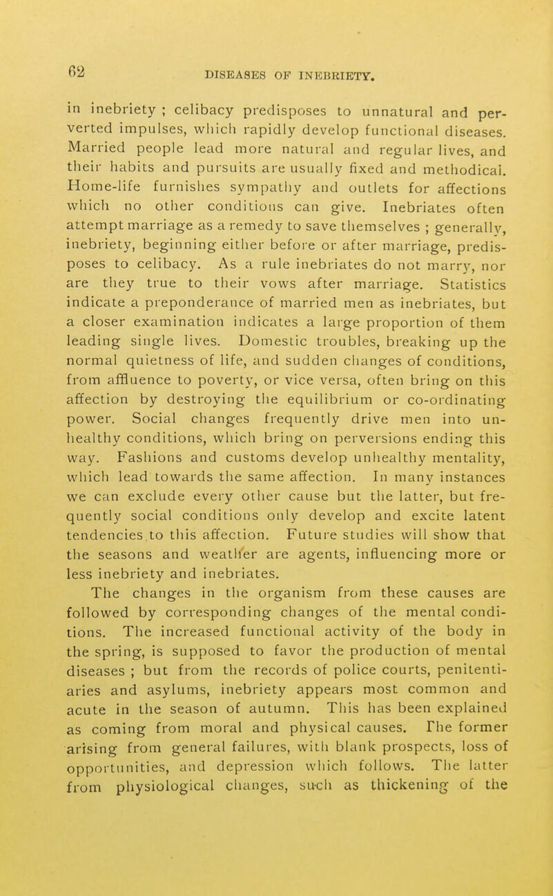 in inebriety ; celibacy predisposes to unnatural and per- verted impulses, which rapidly develop functional diseases. Married people lead more natural and regular lives, and their habits and pursuits are usually fixed and methodical. Home-life furnishes sympathy and outlets for affections which no other conditions can give. Inebriates often attempt marriage as a remedy to save themselves ; generally, inebriety, beginning either before or after marriage, predis- poses to celibacy. As a rule inebriates do not marry, nor are they true to tiieir vows after marriage. Statistics indicate a preponderance of married men as inebriates, but a closer examination indicates a large proportion of them leading single lives. Domeslic troubles, breaking up the normal quietness of life, and sudden ciianges of conditions, from affluence to poverty, or vice versa, often bring on this affection by destroying tiie equilibrium or co-ordinating power. Social changes frequently drive men into un- healthy conditions, which bring on perversions ending this way. Fashions and customs develop unhealthy mentalit}'^, which lead towards the same affection. In many instances we can exclude every other cause but the latter, but fre- quently social conditions only develop and excite latent tendencies to this affection. Future studies will show that the seasons and weather are agents, influencing more or less inebriety and inebriates. The changes in the organism from these causes are followed by corresponding changes of the mental condi- tions. The increased functional activity of the body in the spring, is supposed to favor the production of mental diseases ; but from the records of police courts, penitenti- aries and asylums, inebriety appears most common and acute in the season of autumn. This has been explained as coming from moral and physical causes. The former arising from general failures, with blank prospects, loss of opportunities, and depression which follows. The latter from physiological changes, such as thickening of the