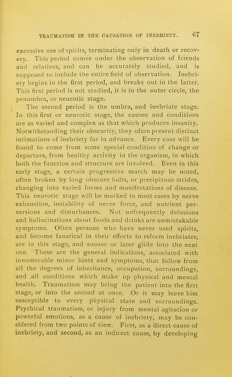 excessive use of spirits, terminating only in death or recov- ery. This period comes under the observation of friends and relatives, and can be accurately studied, and is supposed to include the entire field of observation. Inebri- ety begins in the first period, and breaks out in the latter. This first period is not studied, it is in the outer circle, the penumbra, or neurotic stage. The second period is the umbra, and inebriate stage. In this first or neurotic stage, the causes and conditions are as varied and complex as that which produces insanity. Notwithstanding their obscurity, they often present distinct intimations of inebriety far in advance. Every case will be found to come from some special condition of change or departure, from healthy activity in the organism, in which both the function and structure are involved. Even in this early stage, a certain progressive march may be noted, often broken by long obscure halts, or precipitous strides, changing into varied forms and manifestations of disease. This neurotic stage will be marked in most cases by nerve exhaustion, instability of neive force, and nutrient per- versions and disturbances. Not unfrequently delusions and hallucinations about foods and drinks are unmistakable symptoms. Often persons who have never used spirits, and become fanatical in their efforts to reform inebriates, are in this stage, and sooner or later glide into the next one. These are the general indications, associated with innumerable minor hints and symptoms, that follow from all the degi-ees of inheritance, occupation, surroundings, and all conditions which make up physical and mental health. Traumatism may bring the patient into the first stage, or into the second at once. Or it may leave him susceptible to every physical state and surroundings. Psychical traumatism, or injury from mental agitation or powerful emotions, as a cause of inebriety, may be con- sidered from two points of view. First, as a direct cause of inebriety, and second, as an indirect cause, by developing