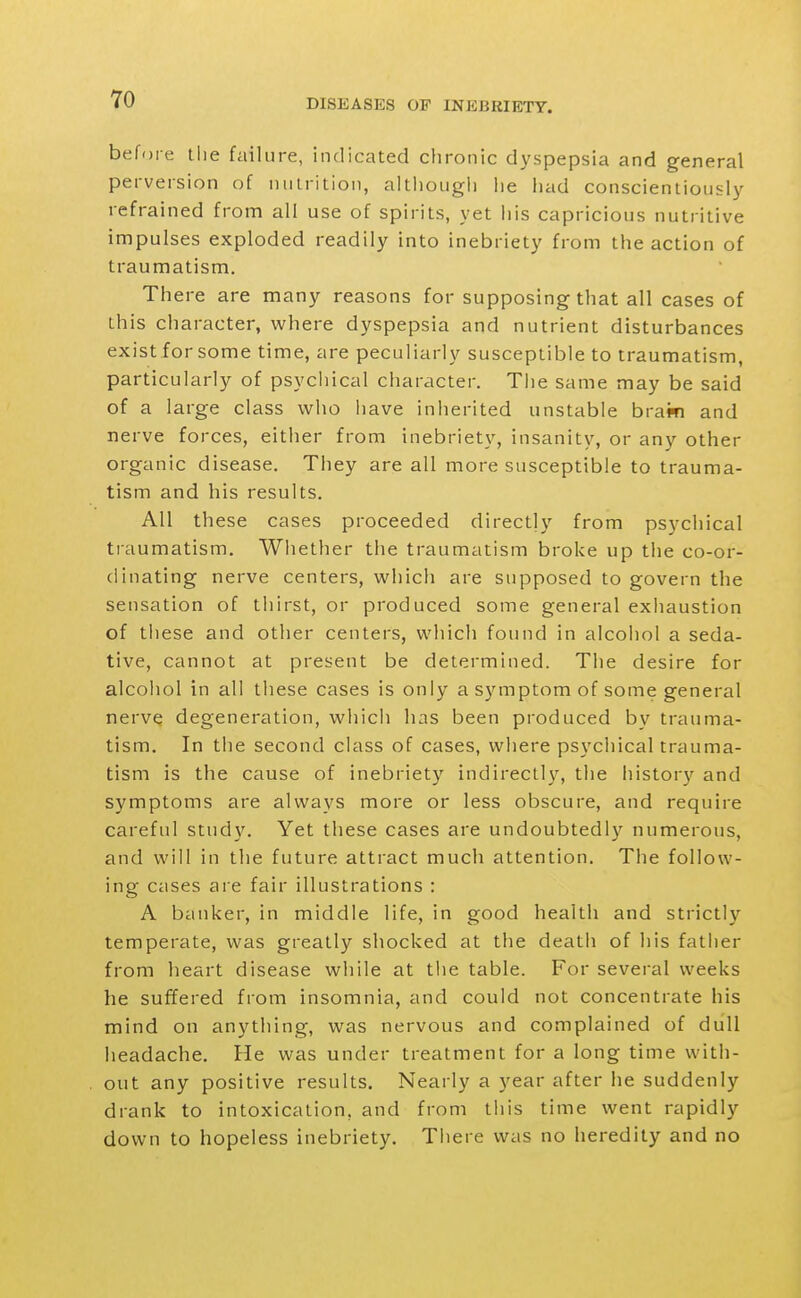 before tlie failure, indicated chronic dyspepsia and general perversion of nulrition, altliougli he had conscientiously refrained from all use of spirits, yet his capricious nutritive impulses exploded readily into inebriety from the action of traumatism. There are many reasons for supposing that all cases of this character, where dyspepsia and nutrient disturbances existforsome time, are peculiarly susceptible to traumatism, particularly of psychical character. The same may be said of a large class who have inherited unstable bram and nerve forces, either from inebriety, insanity, or any other organic disease. They are all more susceptible to trauma- tism and his results. All these cases proceeded directly from psychical traumatism. Whether the traumatism broke up the co-or- dinating nerve centers, which are supposed to govern the sensation of thirst, or produced some general exiiaustion of these and other centers, which found in alcohol a seda- tive, cannot at present be determined. The desire for alcohol in all tliese cases is only a symptom of some general nerve degeneration, which has been produced by trauma- tism. In the second class of cases, where psychical trauma- tism is the cause of inebriety indirectly, the histor}'^ and symptoms are always more or less obscure, and require careful study. Yet these cases are undoubtedl}'^ numerous, and will in the future attract much attention. The follow- ing cases are fair illustrations : A banker, in middle life, in good health and strictly temperate, was greatly shocked at the death of his father from heart disease while at the table. For several weeks he suffered from insomnia, and could not concentrate his mind on anything, was nervous and complained of dull headache. He was under treatment for a long time with- out any positive results. Nearly a year after he suddenly drank to intoxication, and from this time went rapidly down to hopeless inebriety. Tliere was no heredity and no