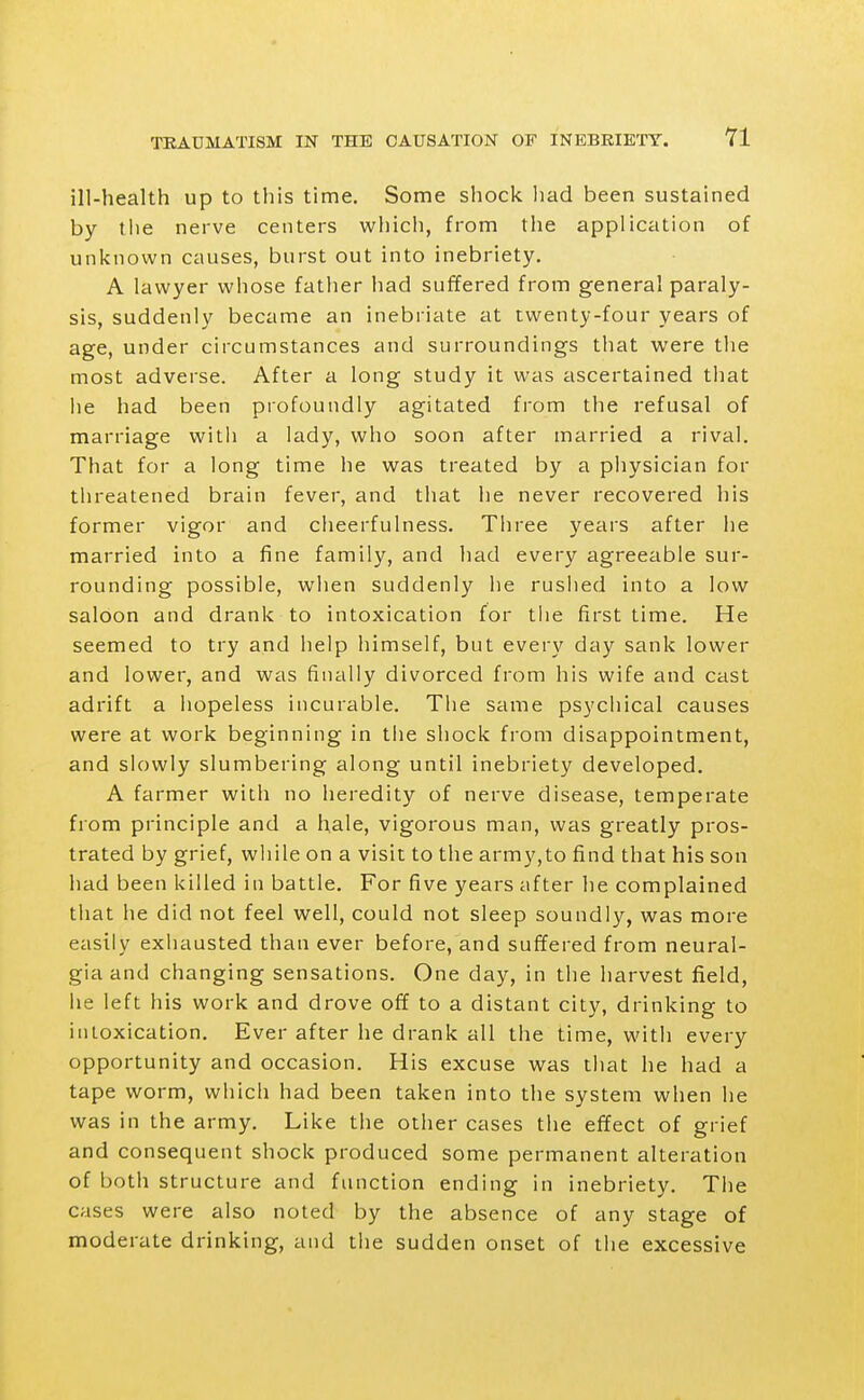 ill-health up to this time. Some shock liad been sustained by tlie nerve centers wliich, from the application of unknown causes, burst out into inebriety. A lawyer whose father had suffered from general paraly- sis, suddenly became an inebriate at twenty-four years of age, under circumstances and surroundings that were the most adverse. After a long study it was ascertained that he had been profoundly agitated from the refusal of marriage vvitli a lady, who soon after married a rival. That for a long time he was treated by a physician for threatened brain fever, and that he never recovered his former vigor and cheerfulness. Three years after he married into a fine family, and had every agreeable sur- rounding possible, when suddenly he ruslied into a low saloon and drank to intoxication for tlie first time. He seemed to try and help himself, but every day sank lower and lower, and was finally divorced from his wife and cast adrift a hopeless incurable. The same psychical causes were at work beginning in tiie shock from disappointment, and slowly slumbering along until inebriety developed. A farmer with no heredity of nerve disease, temperate from principle and a hale, vigorous man, was greatly pros- trated by grief, wliile on a visit to the army,to find that his son had been killed in battle. For five years after he complained that he did not feel well, could not sleep soundly, was more easily exliausted than ever before, and suffered from neural- gia and changing sensations. One day, in the harvest field, he left his work and drove off to a distant city, drinking to intoxication. Ever after he drank all the time, with every opportunity and occasion. His excuse was that he had a tape worm, which had been taken into the system when he was in the army. Like the other cases the effect of grief and consequent shock produced some permanent alteration of both structure and function ending in inebriety. Tlie cases were also noted by the absence of any stage of moderate drinking, and the sudden onset of the excessive