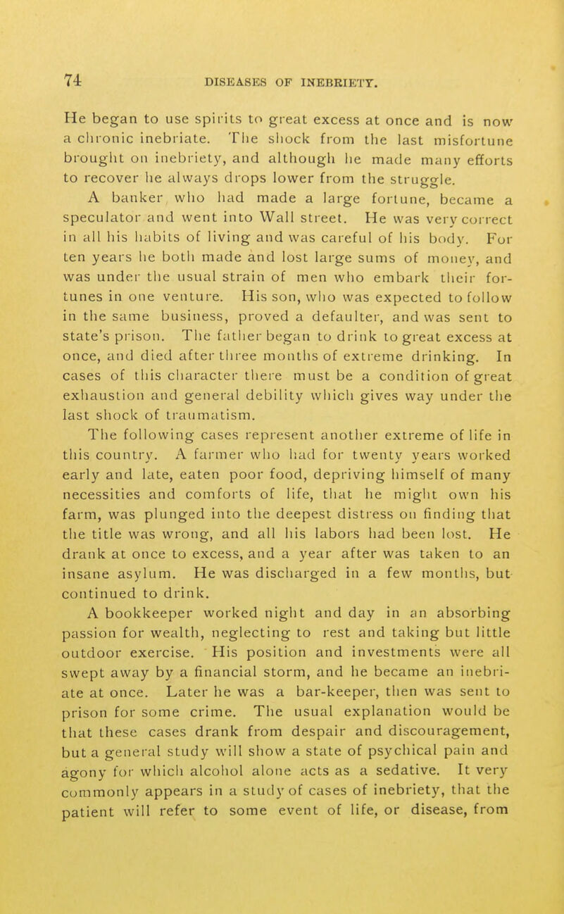 He began to use spirits to great excess at once and is now a chronic inebriate. Tiie siiock from the last misfortune brouglit on inebriety, and although he made many efforts to recover lie always drops lower from the struggle. A banker who liad made a large fortune, became a speculator and went into Wall street. He was very correct in all his habits of living and was careful of his body. For ten years he both made and lost large sums of money, and was under the usual strain of men who embark their for- tunes in one venture. His son, who was expected to follow in the same business, proved a defaulter, and was sent to state's prison. The father began to drink to great excess at once, and died after tliree months of extreme drinking. In cases of this character tliere must be a condition of great exhaustion and general debility which gives way under the last shock of traumatism. The following cases represent another extreme of life in this country. A farmer who had for twenty years worked early and late, eaten poor food, depriving himself of many necessities and comforts of life, that he might own his farm, was plunged into the deepest distress on finding that the title was wrong, and all his labors had been lost. He drank at once to excess, and a year after was taken to an insane asylum. He was discharged in a few months, but- continued to drink. A bookkeeper worked night and day in an absorbing passion for wealth, neglecting to rest and taking but little outdoor exercise. His position and investments were all swept away by a financial storm, and he became an inebri- ate at once. Later he was a bar-keeper, then was sent to prison for some crime. The usual explanation would be that these cases drank from despair and discouragement, but a general study will show a state of psychical pain and agony for which alcohol alone acts as a sedative. It very commonly appears in a study of cases of inebriety, that the patient will refer to some event of life, or disease, from