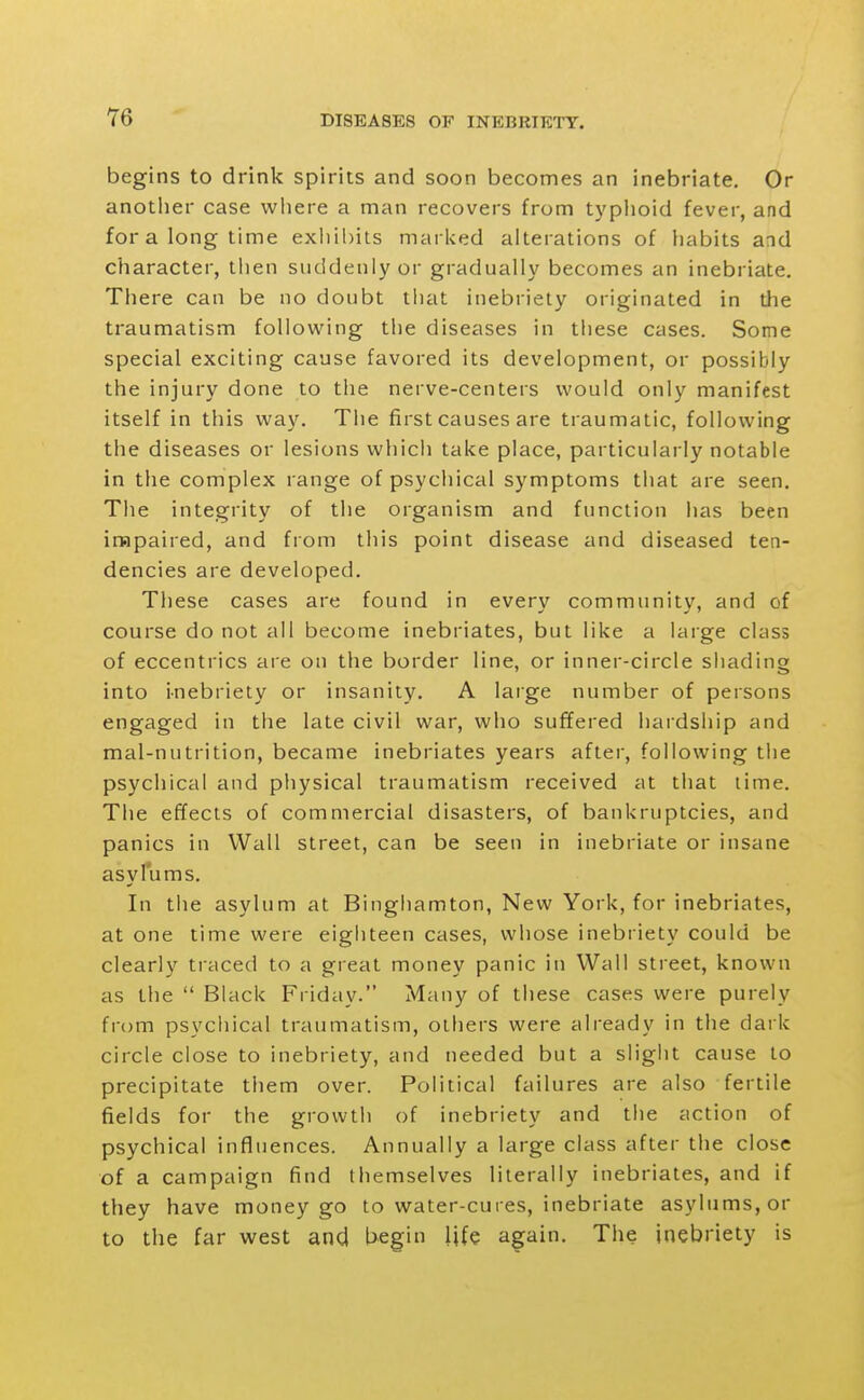 begins to drink spirits and soon becomes an inebriate. Or another case where a man recovers from typhoid fever, and for a long time exhibits marked alterations of habits and character, tlien suddenly or gradually becomes an inebriate. There can be no doubt that inebriety originated in the traumatism following the diseases in these cases. Some special exciting cause favored its development, or possibly the injury done to the nerve-centers would only manifest itself in this way. The first causes are traumatic, following the diseases or lesions whicii take place, particularly notable in the complex range of psychical symptoms that are seen. The integrity of the organism and function has been impaired, and from this point disease and diseased ten- dencies are developed. These cases are found in everv communitv, and of course do not all become inebriates, but like a large class of eccentrics are on the border line, or inner-circle shading into inebriety or insanity. A laige number of persons engaged in the late civil war, who suffered hardship and mal-nutrition, became inebriates years after, following tiie psychical and physical traumatism received at that lime. The effects of commercial disasters, of bankruptcies, and panics in Wall street, can be seen in inebriate or insane asylums. In the asylum at Binghamton, New York, for inebriates, at one time were eighteen cases, whose inebriety could be clearly traced to a great money panic in Wall street, known as the  Black Friday. Many of these cases were purely from psychical traumatism, others were already in the dark circle close to inebriety, and needed but a slight cause to precipitate them over. Political failures are also fertile fields for the growth of inebriety and the action of psychical influences. Annually a large class after the close of a campaign find themselves literally inebriates, and if they have money go to water-cures, inebriate asylums, or to the far west and begin life again. The inebriety is