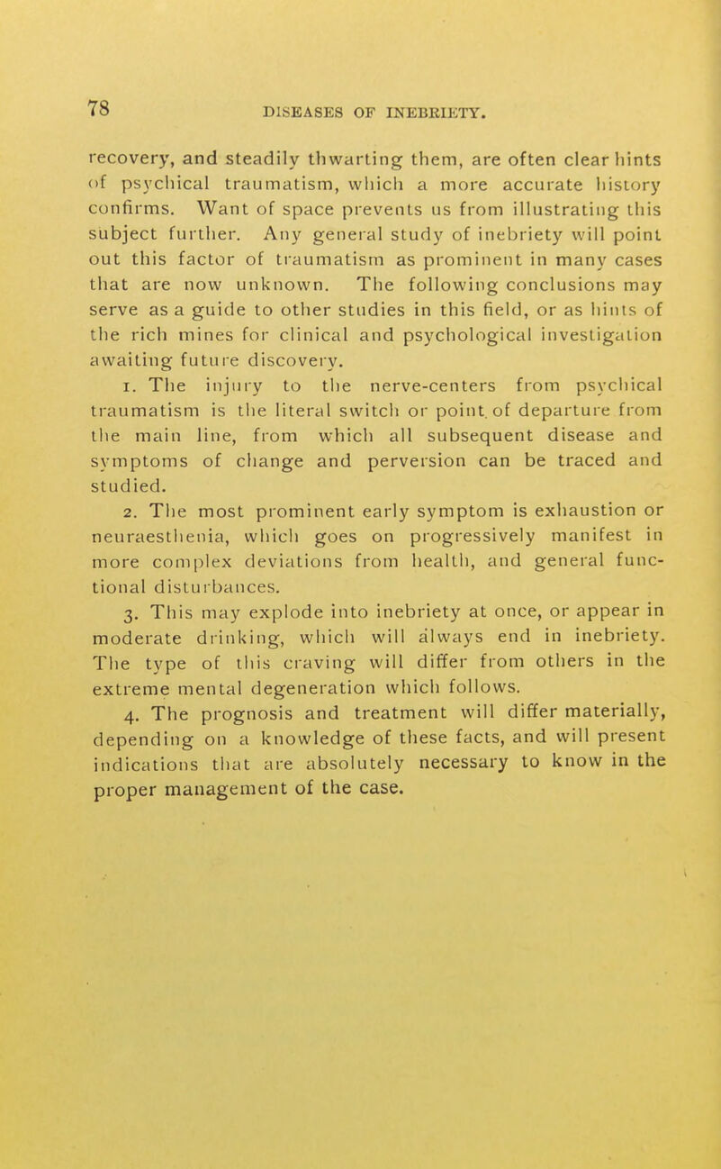 recovery, and steadily thwarting them, are often clear hints of psychical traumatism, which a more accurate history confirms. Want of space prevents us from illustrating this subject further. Any general study of inebriety will point out this factor of traumatism as prominent in many cases that are now unknown. The following conclusions may serve as a guide to other studies in this field, or as hints of the rich mines for clinical and psychological investigation awaiting future discovery. 1. The injury to the nerve-centers from psychical traumatism is tlie literal switch or point, of departure from the main line, from which all subsequent disease and symptoms of change and perversion can be traced and studied. 2. The most prominent early symptom is exhaustion or neuraesthenia, which goes on progressively manifest in more complex deviations from health, and general func- tional disturbances. 3. This may explode into inebriety at once, or appear in moderate drinking, which will always end in inebriety. Tiie type of this craving will differ from others in the extreme mental degeneration which follows. 4. The prognosis and treatment will differ materially, depending on a knowledge of these facts, and will present indications that are absolutely necessary to know in the proper management of the case.