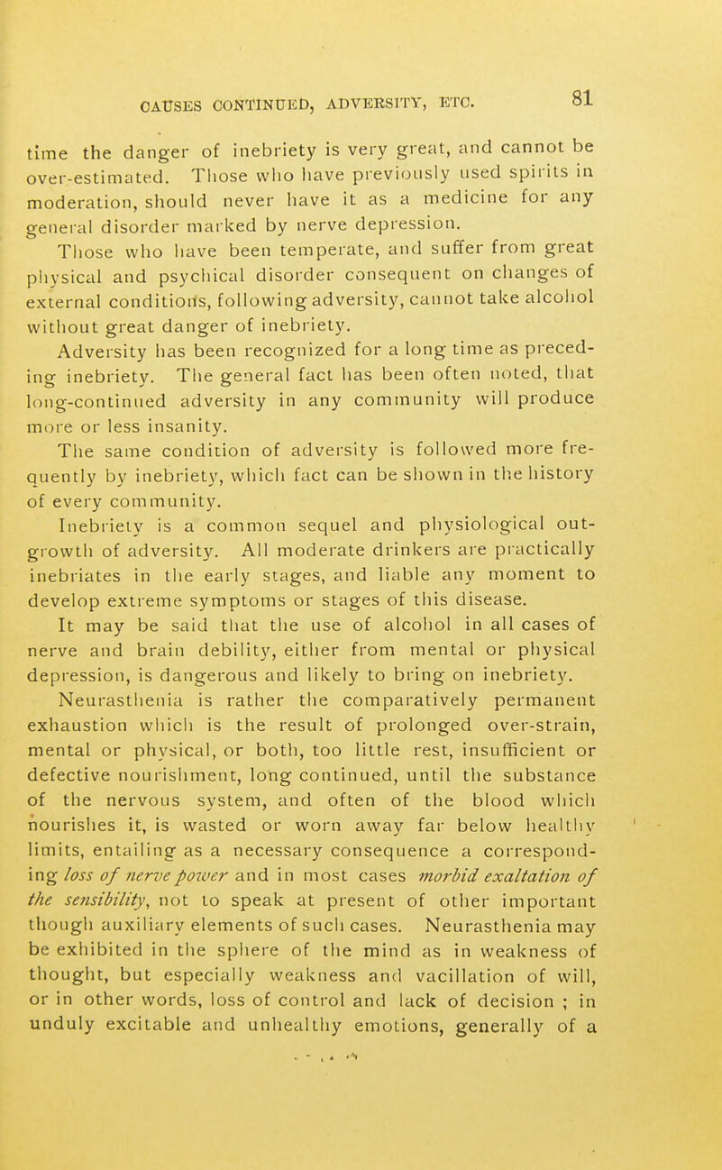 time the danger of inebriety is very great, and cannot be over-estimated. Those vvlio have previously used spirits in moderation, should never liave it as a medicine for any o-eneral disorder marked by nerve depression. Those who have been temperate, and suffer from great physical and psycliical disorder consequent on clianges of external conditions, following adversity, cannot take alcohol without great danger of inebriety. Adversity has been recognized for a long time as preced- ing inebriety. The general fact has been often noted, that long-continued adversity in any community will produce more or less insanity. The same condition of adversity is followed more fre- quently by inebriety, which fact can be shown in the history of every community. Inebriety is a common sequel and physiological out- growth of adversity. All moderate drinkers are practically inebriates in the early stages, and liable any moment to develop extreme symptoms or stages of this disease. It may be said tliat the use of alcohol in all cases of nerve and brain debility, either from mental or physical depression, is dangerous and likely to bring on inebriety. Neurasthenia is rather the comparatively permanent exhaustion whicii is the result of prolonged over-strain, mental or physical, or both, too little rest, insufficient or defective nourishment, long continued, until the substance of the nervous system, and often of the blood whicii nourishes it, is wasted or worn away far below healthy limits, entailing as a necessary consequence a correspond- ing loss of nervepoiver and in most cases morbid exaltation of the sensibility, not to speak at present of other important though auxiliary elements of such cases. Neurasthenia may be exhibited in the sphere of tlie mind as in weakness of thought, but especially weakness and vacillation of will, or in other words, loss of control and lack of decision ; in unduly excitable and unhealthy emotions, generally of a