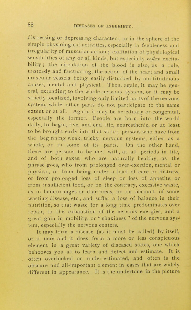 distressing or depressing character ; or in the sphere of the simple piiysiological activities, especially in feebleness and irregularity of muscular action ; exaltation of piiysiological sensibilities of any or all kinds, but especially reflex excita- bility ; the circulation of tiie blood is also, as a rule, unstecidy and fluctuating, the action of the heart and small muscular vessels being easily disturbed by multitudinous causes, mental and physical. Then, again, it may be gen- eial, extending to the whole nervous system, or it may be strictly localized, involving only limited parts of the nervous system, while other parts do not participate to the same extent or at all. Again, it may be hereditary or congenital, especially the former. People are born into the world daily, to begin, live, and end life, neuresthenic, or at least to be brought early into that state ; persons who have from the beginning weak, tricky nervous systems, either as a whole, or in some of its parts. On the other liand, there are persons to be met with, at all periods in life, and of both sexes, who are naturally healthy, as the phrase goes, who from prolonged over-exertion, mental or physical, or from being under a load of care or distress, or from prolonged loss of sleep or loss of appetite, or from insufficient food, or on the contrary, excessive waste, as in hemorrhages or diarrhoeas, or on account of some wasting disease, etc., and suffer a loss of balance in their nutrition, so tliat waste for a long time predominates over repair, to the exhaustion of the nervous energies, and a great gain in mobility, or  shakiness  of the nervous sys- tem, especially the nervous centers. It may form a disease (as it must be called) by itself, or it may and it does form a more or less conspicuous element in a great variety of diseased states, one which behooves you all to learn and detect and estimate. It is often overlooked or under-estimated, and often is the obscure and all-important element in cases that are widely different in appearance. It is the undertone in the picture