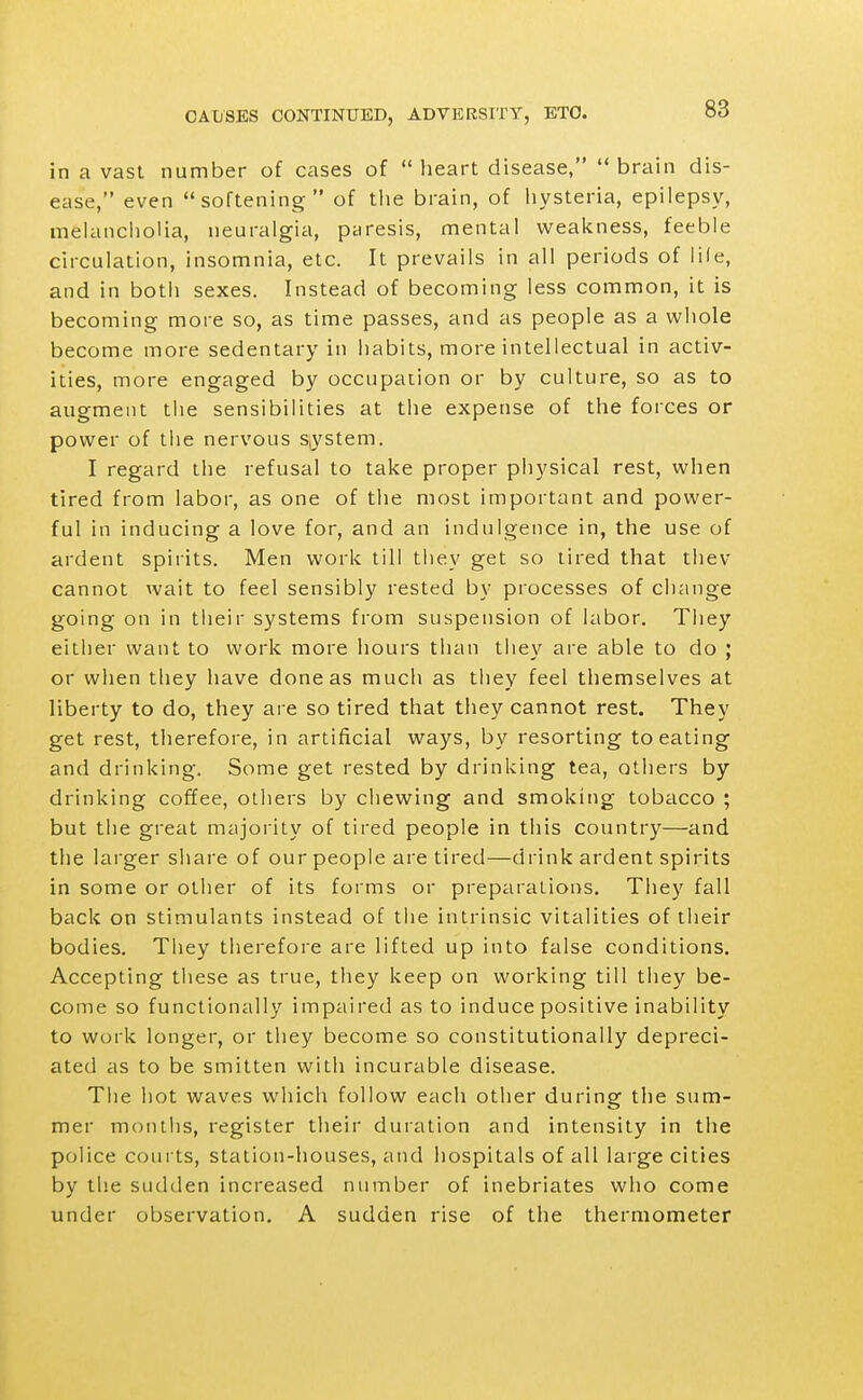 in a vast number of cases of heart disease, brain dis- ease, even softening of the brain, of hysteria, epilepsy, melancliolia, neuralgia, paresis, mental weakness, feeble circulation, insomnia, etc. It prevails in all periods of lile, and in botii sexes. Instead of becoming less common, it is becoming more so, as time passes, and as people as a whole become more sedentary in habits, more intellectual in activ- ities, more engaged by occupation or by culture, so as to augment the sensibilities at tlie expense of the forces or power of the nervous system. I regard the refusal to take proper physical rest, when tired from labor, as one of the most important and power- ful in inducing a love for, and an indulgence in, the use of ardent spirits. Men work till they get so tired that thev cannot wait to feel sensibly rested by processes of change going on in their systems from suspension of labor. They either want to work more hours than they are able to do ; or when they have done as much as they feel themselves at liberty to do, they are so tired that they cannot rest. They get rest, tlierefore, in artificial ways, by resorting to eating and drinking. Some get rested by drinking tea, others by drinking coffee, others by chewing and smoking tobacco ; but tiie great majority of tired people in this country—and the larger share of our people are tired—drink ardent spirits in some or other of its forms or preparations. They fall back on stimulants instead of the intrinsic vitalities of their bodies. They therefore are lifted up into false conditions. Accepting tliese as true, they keep on working till they be- come so functionally impaired as to induce positive inability to work longer, or they become so constitutionally depreci- ated as to be smitten with incurable disease. Tlie hot waves whicli follow each other during the sum- mer months, register their duration and intensity in the police coui ts, station-houses, and hospitals of all large cities by the sudden increased number of inebriates who come under observation. A sudden rise of the thermometer