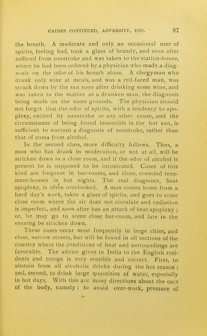 the breath. A moderate and only an occasional user of spirits, feeling bad, took a glass of brandy, and soon after suffered from sunstroke and was taken to the station-house, where he had been ordered by a physician who made a diag- nosis on the odor of iiis breath alone. A clergyman who drank only wine at meals, and was a red-faced man, was struck down by the sun soon after drinking some wine, and was taken to tiie station as a drunken man, the diagnosis being made on the same grounds. The physician should not forget tliat the odor of spii its, with a tendency to apo- plexy, excited by sunstroke or any other cause, and the circumstance of being found insensible in tlie hot sun, is sufficient to warrant a diagnosis of sunstroke, rather than that of coma from alcohol. In the second class, more difficulty follows. Thus, a man who has drank in moderation, or not at all, will be stricken down in a close room, and if the odor of alcohol is present he is supposed to be intoxicated. Cases of this kind are frequent in bar-rooms, and close, crowded tene- ment-houses in hot nigiits. The real diagnosis, heat apoplexy, is often overlooked. A man comes home from a hard day's work, takes a glass of spirits, and goes to some close room where the air does not circulate and radiation is imperfect, and soon after has an attack of heat apoplexy ; or, lie may go to some close bar-room, and late in the evening be stricken down. These cases occur most frequently in large cities, and close, narrow streets, but will be found in all sections of the country where the conditions of heat and surroundings are favorable. The advice given in India to the English resi- dents and troops is very sensible and correct. First, to abstain from all alcoholic drinks during the hot season ; and, second, to drink large quantities of water, especially in hot days. With this are many directions about the care of the body, namely : to avoid over-work, pressure of