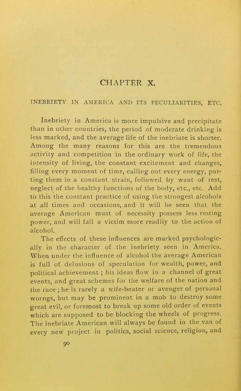 CHAPTER X. INEBRIETY IN AMERICA AND ITS PECULIARITIES, ETC. Inebriety in America is more impulsive and precipitate than in other countries, the period of moderate drinking is less marked, and the average life of the inebriate is shorter. Among the many reasons for this are the tremendous activity and competition in the ordinary work of life, the intensity of living, the constant excitement and changes, filling every moment of time, calling out every energ}'^, put- ting them in a constant strain, followed by want of rest, neglect of the healthy functions of the body, etc., etc. Add to this the constant practice of using the strongest alcohols at all times and occasions, and it will be seen that the average American must of necessity possess less resting power, and will fall a victim more readily to the action of alcohol. The effects of these influences are marked psychologic- ally in the character of the inebriety seen in America. When under the influence of alcohol the average American is full of delusions of speculation for wealth, power, and political achievement ; his ideas flow in a channel of great events, and great schemes for the welfare of the nation and the race ; he is rarely a wife-beater or avenger of personal worngs, but may be prominent in a mob to destroy some great evil, or foremost to break up some old order of events which are supposed to be blocking the wheels of progress. The inebriate American will always be found in the van of every new project in politics, social science, religion, and