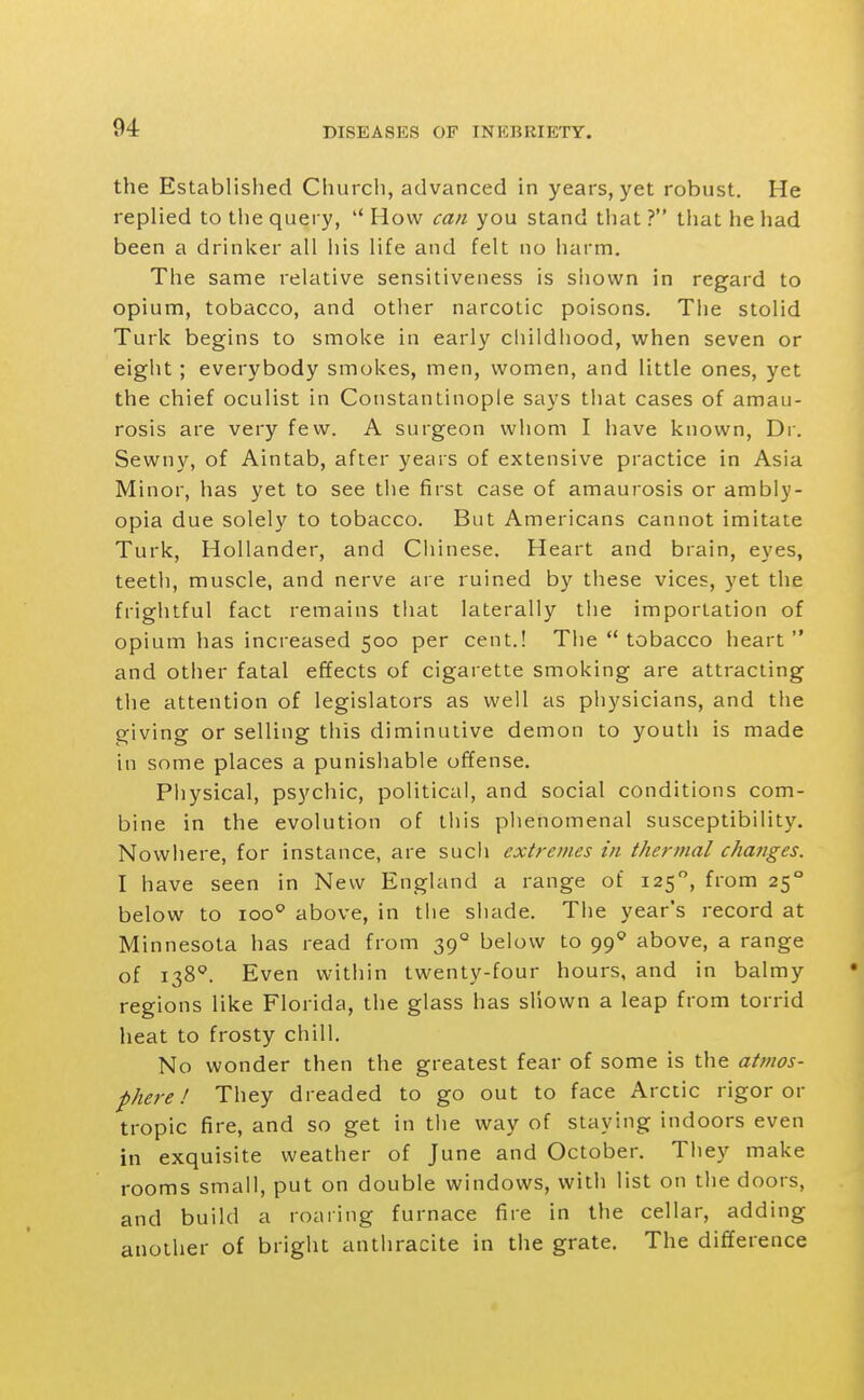 the Established Church, advanced in years, yet robust. He replied to the query,  How can you stand that ? that he had been a drinker all his life and felt no harm. The same relative sensitiveness is shown in regard to opium, tobacco, and other narcotic poisons. The stolid Turk begins to smoke in early childhood, when seven or eight ; everybody smokes, men, women, and little ones, yet the chief oculist in Constantinople says that cases of amau- rosis are very few. A surgeon whom I have known. Dr. Sewny, of Aintab, after years of extensive practice in Asia Minor, has yet to see the first case of amaurosis or ambly- opia due solely to tobacco. But Americans cannot imitate Turk, Hollander, and Chinese. Heart and brain, eyes, teeth, muscle, and nerve are ruined by these vices, yet the frightful fact remains that laterally the importation of opium has increased 500 per cent.! The tobacco heart and other fatal effects of cigarette smoking are attracting the attention of legislators as well as physicians, and the giving or selling this diminutive demon to youth is made in some places a punishable offense. Physical, psychic, political, and social conditions com- bine in the evolution of this plienomenal susceptibility. Nowhere, for instance, are such extremes in thermal changes. I have seen in New England a range of 125, from 25° below to 100^ above, in tlie shade. The year's record at Minnesota has read from 39° below to 99* above, a range of 138''. Even within twenty-four hours, and in balmy regions like Florida, the glass has shown a leap from torrid heat to frosty chill. No wonder then the greatest fear of some is the atmos- phere ! They dreaded to go out to face Arctic rigor or tropic fire, and so get in the way of staying indoors even in exquisite weather of June and October. They make rooms small, put on double windows, with list on the doors, and build a roaring furnace fire in the cellar, adding another of bright anthracite in the grate. The difference