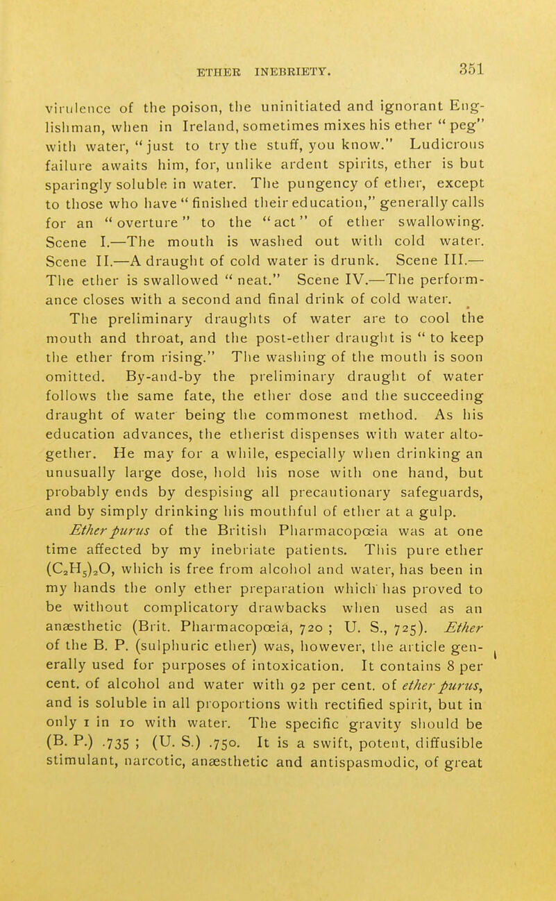 virulence of the poison, the uninitiated and ignorant Eng- lishman, vviien in Ireland, sometimes mixes his ether  peg witii water, just to try the stuff, you know. Ludicrous failure awaits him, for, unlike ardent spirits, ether is but sparingly soluble in water. The pungency of ether, except to those who have  finished their education, generally calls for an overture to the act of ether swallowing. Scene I.—The mouth is washed out with cold water. Scene II.—A draught of cold water is drunk. Scene III.— The ether is swallowed  neat. Scene IV.—The perform- ance closes with a second and final drink of cold water. The preliminary draughts of water are to cool the mouth and throat, and the post-ether draught is  to keep tlie ether from rising. The washing of the mouth is soon omitted. By-and-by the preliminary draught of water follows the same fate, the etlier dose and tiie succeeding draught of water being the commonest method. As his education advances, the etherist dispenses with water alto- gether. He may for a while, especially when drinking an unusually large dose, hold his nose with one hand, but probably ends by despising all precautionary safeguards, and by simply drinking his mouthful of ether at a gulp. Etherpurus of the British Pharmacopceia was at one time affected by my inebriate patients. This pure ether (021^5)20, which is free from alcohol and water, has been in my liands the only ether preparation which has proved to be without complicatory drawbacks when used as an anaesthetic (Brit. Pharmacopoeia, 720 ; U. S., 725). Ether of the B. P. (sulphuric ether) was, however, the article gen- erally used for purposes of intoxication. It contains 8 per cent, of alcohol and water with 92 per cent, of ether purus, and is soluble in all proportions with rectified spirit, but in only I in 10 with water. The specific gravity should be (B. P.) .735 ; (U. S.) .750. It is a swift, potent, diffusible stimulant, narcotic, anaesthetic and antispasmodic, of great