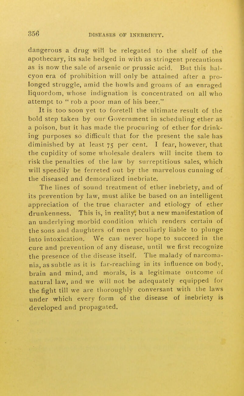 dangerous a drug will be relegated to the shelf of the apothecary, its sale hedged in with as stringent precautions as is now the sale of arsenic or prussic acid. But this hal- cyon era of prohibition will only be attained after a pro- longed struggle, amid the howls and groans of an enraged liquordom, whose indignation is concentrated on all who attempt to  rob a poor man of his beer. It is too soon yet to foretell the ultimate result of the bold step taken by our Government in scheduling ether as a poison, but it has made the procuring of ether for drink- ing purposes so difficult that for the present the sale has diminished by at least 75 per cent. I fear, however, that the cupidity of some wholesale dealers will incite them to risk the penalties of the law by surreptitious sales, which will speedily be ferreted out by the marvelous cunning of the diseased and demoralized inebriate. The lines of sound treatment of ether inebriety, and of its prevention by law, must alike be based on an intelligent appreciation of the true character and etiology of ether drunkenness. This is, in reality, but a new manifestation of an underlying morbid condition which renders certain of the sons and daughters of men peculiarly liable to plunge into intoxication. We can never hope to succeed in the cure and prevention of any disease, until we first recognize the presence of the disease itself. The malady of narcoma- nia, as subtle as it is far-reaching in its influence on body, brain and mind, and morals, is a legitimate outcome of natural law, and we will not be adequately equipped for the fight till we are thoroughly conversant with the laws under which every form of the disease of inebriety is developed and propagated.