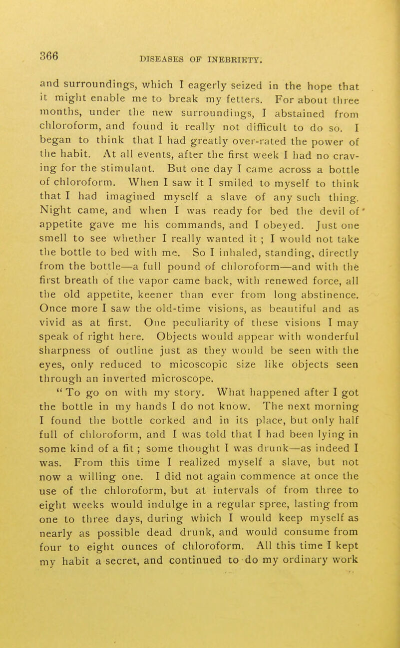 and surroundings, which I eagerly seized in the hope that it might enable me to break my fetters. For about three months, under the new surroundings, I abstained from chloroform, and found it really not diflicult to do so. I began to think that I had greatly over-rated the power of the habit. At all events, after the first week I had no crav- ing for the stimulant. But one day I came across a bottle of chloroform. When I saw it I smiled to myself to think that I had imagined myself a slave of any such thing. Night came, and when I was ready for bed the devil of* appetite gave me his commands, and I obeyed. Just one smell to see whether I really wanted it ; I would not take the bottle to bed with me. So I iniialed, standing, directly from the bottle—a full pound of chloroform—and with the first breath of the vapor came back, with renewed force, all the old appetite, keener than ever from long abstinence. Once more I saw the old-time visions, as beautiful and as vivid as at first. One peculiarity of these visions I may speak of right here. Objects would appear with wonderful sharpness of outline just as they would be seen with the eyes, only reduced to micoscopic size like objects seen through an inverted microscope.  To go on with my story. What happened after I got the bottle in my hands I do not know. The next morning I found the bottle corked and in its place, but only half full of chloroform, and I was told that I had been lying in some kind of a fit ; some thought I was drunk—as indeed I was. From this time I realized myself a slave, but not now a willing one. I did not again commence at once the use of the chloroform, but at intervals of from three to eight weeks would indulge in a regular spree, lasting from one to three days, during which I would keep myself as nearly as possible dead drunk, and would consume from four to eight ounces of chloroform. All this time I kept my habit a secret, and continued to do my ordinary work