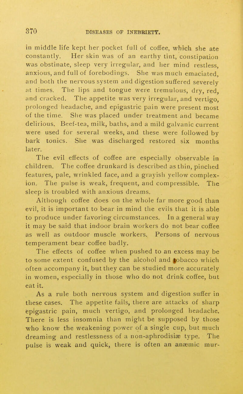 in middle life kept her pocket full of coffee, which she ate constantl3^ Her skin was of an earthy tint, constipation was obstinate, sleep very irregular, and her mind restless, anxious, and full of forebodings. She was much emaciated, and both the nervous system and digestion suffered severely at times. The lips and tongue were tremulous, dry, red, and cracked. The appetite was very irregular, and vertigo, prolonged headache, and epigastric pain were present most of the time. Siie was placed under treatment and became delirious. Beef-tea, milk, baths, and a mild galvanic current were used for several weeks, and these were followed by bark tonics. She was discharged restored six months later. The evil effects of coffee are especially observable in children. The coffee drunkard is described as thin, pinched features, pale, wrinkled face, and a grayish yellow complex- ion. The pulse is weak, frequent, and compressible. The sleep is troubled with anxious dreams. Altiiough coffee does on the whole far more good than evil, it is important to bear in mind the evils that it is able to produce under favoring circumstances. In a general way it may be said that indoor brain workers do not bear coffee as well as outdoor muscle workers. Persons of nervous temperament bear coffee badly. The effects of coffee when pushed to an excess may be to some extent confused by the alcohol and fobacco which often accompany it, but they can be studied more accurately in women, especially in those who do not drink coffee, but eat it. As a rule both nervous system and digestion suffer in these cases. The appetite fails, there are attacks of sharp epigastric pain, much vertigo, and prolonged headache. There is less insomnia than might be supposed by those who know the weakening power of a single cup, but much dreaming and restlessness of a non-aphrodisiae type. The pulse is weak and quick, there is often an anaemic mur-