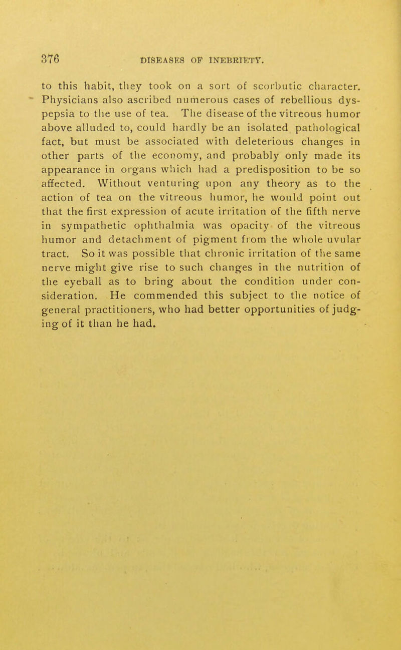 to this habit, tliey took on a sort of scorbutic character.  Physicians also ascribed numerous cases of rebellious dys- pepsia to the use of tea. The disease of the vitreous humor above alluded to, could hardly be an isolated pathological fact, but must be associated with deleterious changes in other parts of the economy, and probably only made its appearance in organs which had a predisposition to be so affected. Without venturing upon any theory as to the action of tea on the vitreous humor, he would point out that the first expression of acute irritation of the fifth nerve in sympathetic ophthalmia was opacity of the vitreous humor and detachment of pigment from the whole uvular tract. So it was possible that chronic irritation of tlie same nerve might give rise to such changes in the nutrition of the eyeball as to bring about the condition under con- sideration. He commended this subject to the notice of general practitioners, who had better opportunities of judg- ing of it than he had.