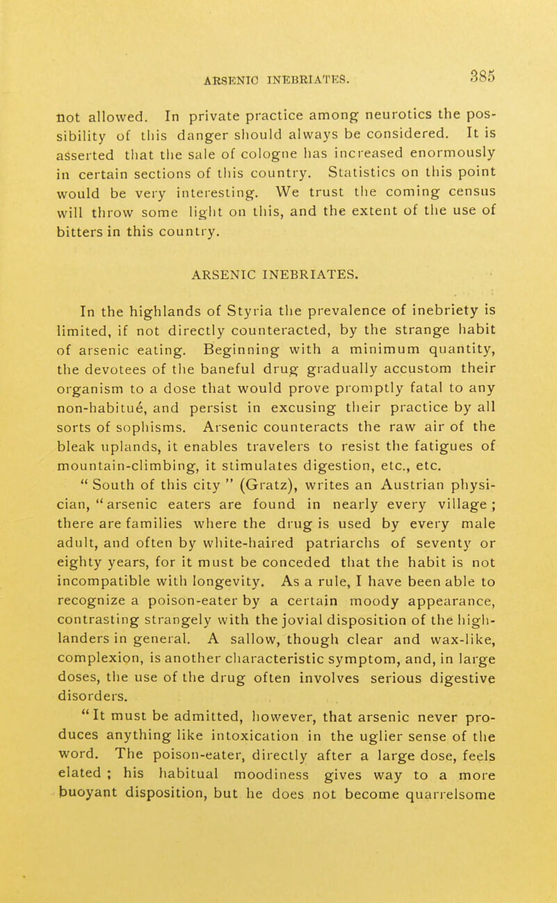 ARSENIC INEBRIATES. not allowed. In private practice among neurotics the pos- sibility of this danger should always be considered. It is asserted that the sale of cologne has increased enormously in certain sections of this country. Statistics on this point would be very interesting. We trust the coming census will throw some light on this, and the extent of the use of bitters in this country. ARSENIC INEBRIATES. In the highlands of Styria the prevalence of inebriety is limited, if not directly counteracted, by the strange habit of arsenic eating. Beginning with a minimum quantity, the devotees of the baneful drug gradually accustom their organism to a dose that would prove promptly fatal to any non-habitue, and persist in excusing their practice by all sorts of sophisms. Arsenic counteracts the raw air of the bleak uplands, it enables travelers to resist the fatigues of mountain-climbing, it stimulates digestion, etc., etc.  South of this city  (Gratz), writes an Austrian physi- cian,  arsenic eaters are found in nearly every village; there are families where the drug is used by every male adult, and often by white-haired patriarchs of seventy or eighty years, for it must be conceded that the habit is not incompatible with longevity. As a rule, I have been able to recognize a poison-eater by a certain moody appearance, contrasting strangely with the jovial disposition of the high- landers in general. A sallow, though clear and wax-like, complexion, is another characteristic symptom, and, in large doses, the use of the drug often involves serious digestive disorders. It must be admitted, however, that arsenic never pro- duces anything like intoxication in the uglier sense of the word. The poison-eater, directly after a large dose, feels elated ; his habitual moodiness gives way to a more buoyant disposition, but he does not become quarrelsome