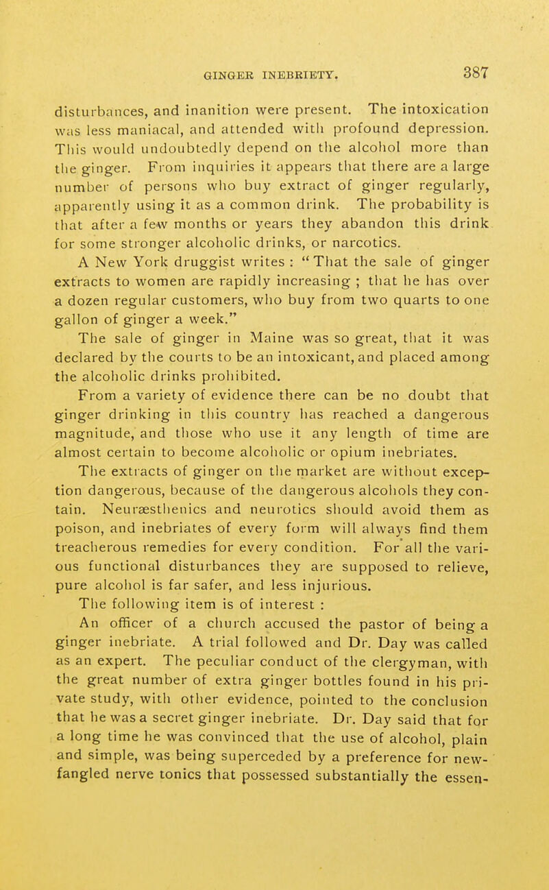 disturbances, and inanition were present. The intoxication was less maniacal, and attended with profound depression. This would undoubtedly depend on the alcoliol more than the ginger. From inquiries it appears that there are a large number of persons who buy extract of ginger regularly, apparently using it as a common drink. The probability is tliat after a few months or years they abandon this drink for some stronger alcoholic drinks, or narcotics. A New York druggist writes : That the sale of ginger extracts to women are rapidly increasing ; that he has over a dozen regular customers, who buy from two quarts to one gallon of ginger a week. The sale of ginger in Maine was so great, tliat it was declared by the courts to be an intoxicant, and placed among the alcoholic drinks prohibited. From a variety of evidence there can be no doubt that ginger drinking in tiiis country has reached a dangerous magnitude, and those who use it any length of time are almost certain to become alcoholic or opium inebriates. The extracts of ginger on the market are without excep- tion dangerous, because of the dangerous alcohols they con- tain. Neuraestlienics and neurotics should avoid them as poison, and inebriates of every form will always find them treacherous remedies for every condition. For all the vari- ous functional disturbances they are supposed to relieve, pure alcohol is far safer, and less injurious. The following item is of interest : An officer of a church accused the pastor of being a ginger inebriate. A trial followed and Dr. Day was called as an expert. The peculiar conduct of the clergyman, with the great number of extra ginger bottles found in his pri- vate study, with other evidence, pointed to the conclusion that he was a secret ginger inebriate. Dr. Day said that for a long time he was convinced that the use of alcohol, plain and simple, was being superceded by a preference for new- fangled nerve tonics that possessed substantially the essen-