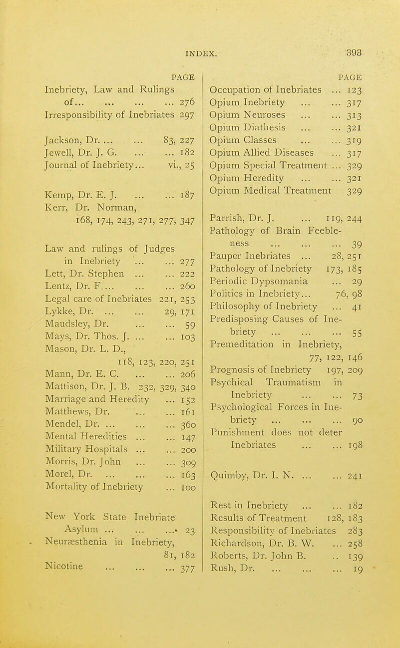 PAGE Inebriety, Law and Rulings of 276 Irresponsibility of Inebriates 297 Jackson, Dr Jewell, Dr. J. G. Journal of Inebriety.. 83, 227 ... 182 vi., 25 ... 187 Kemp, Dr. E. J. Kerr, Dr. Norman, 168, 174, 243, 271, 277, 347 Law and rulings of Judges in Inebriety ... ... 277 Lett, Dr. Stephen ... ... 222 Lentz, Dr. F ... 260 Legal care of Inebriates 221, 253 Lykke, Dr 29, 171 Maudsley, Dr. 59 Mays, Dr. Thos. J. ... ... 103 Mason, Dr. L. D., ir8, 123, 220, 251 Mann, Dr. E. C 206 Mattison, Dr. J. B. 232, 329, 340 Marriage and Heredity ... 152 Matthews, Dr. Mendel, Dr Mental Heredities ... MiHtary Hospitals ... Morris, Dr. John Morel, Dr Mortality of Inebriety 161 360 147 200 309 163 100 New York State Inebriate Asylum ... ... ...» 23 Neuraisthenia in Inebriety, Nicotine 377 Occupation of Inebriates . Opium Inebriety Opium Neuroses Opium Diathesis Opium Classes Opium Allied Diseases Opium Special Treatment . Opium Heredity Opium Medical Treatment PAGE 123 317 313 321 319 317 329 321 329 Parrish, Dr. J. ... 119, 244 Pathology of Brain Feeble- ness ... ... ... 39 Pauper Inebriates ... 28,251 Pathology of Inebriety 173,185 Periodic Dypsomania ... 29 Politics in Inebriety... 76, 98 Philosophy of Inebriety ... 41 Predisposing Causes of Ine- briety ... ... ... 55 Premeditation in Inebriety, 77, 122, 146 Prognosis of Inebriety 197, 209 Psychical Traumatism in Inebriety ... ... 73 Psychological Forces in Ine- briety ... ... ... 90 Punishment does not deter Inebriates ... ... 198 Quimby, Dr. I. N. 241 Rest in Inebriety ... ... 182 Results of Treatment 128,183 Responsibility of Inebriates 283 Richardson, Dr. B. W. ... 258 Roberts, Dr. John B. ..139 Rush, Dr. ... ... ... 19