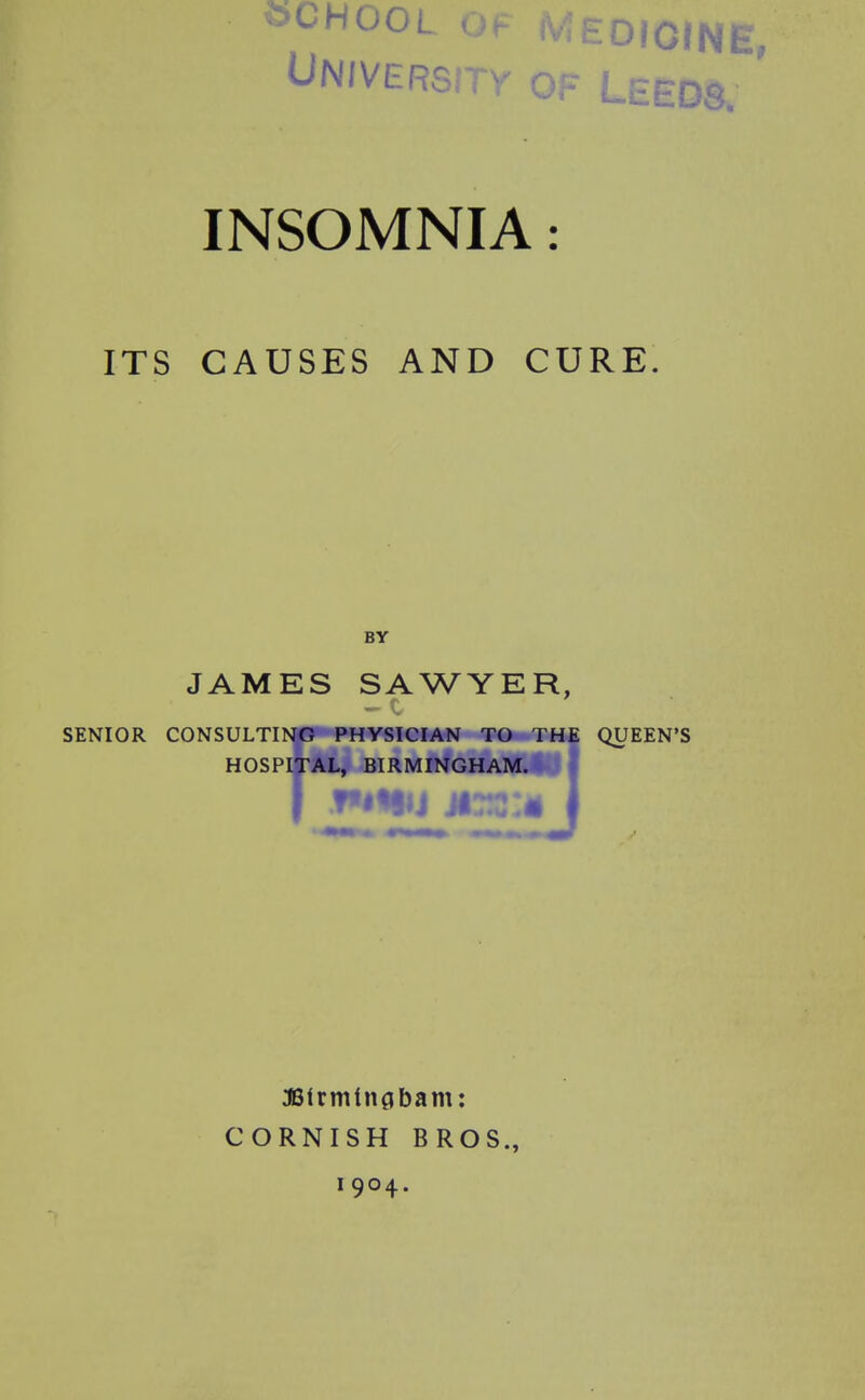 ^00L Of t^'^zDlGiNE, UN/VERsrrv of Leeds. ' INSOMNIA: ITS CAUSES AND CURE. BY JAMES SAWYER, SENIOR CONSULTING PHYSICIAN TO THE QUEEN'S HOSPITAL, BIRMINGHAM.*, J JBlrmtiiflbam: CORNISH BROS.,