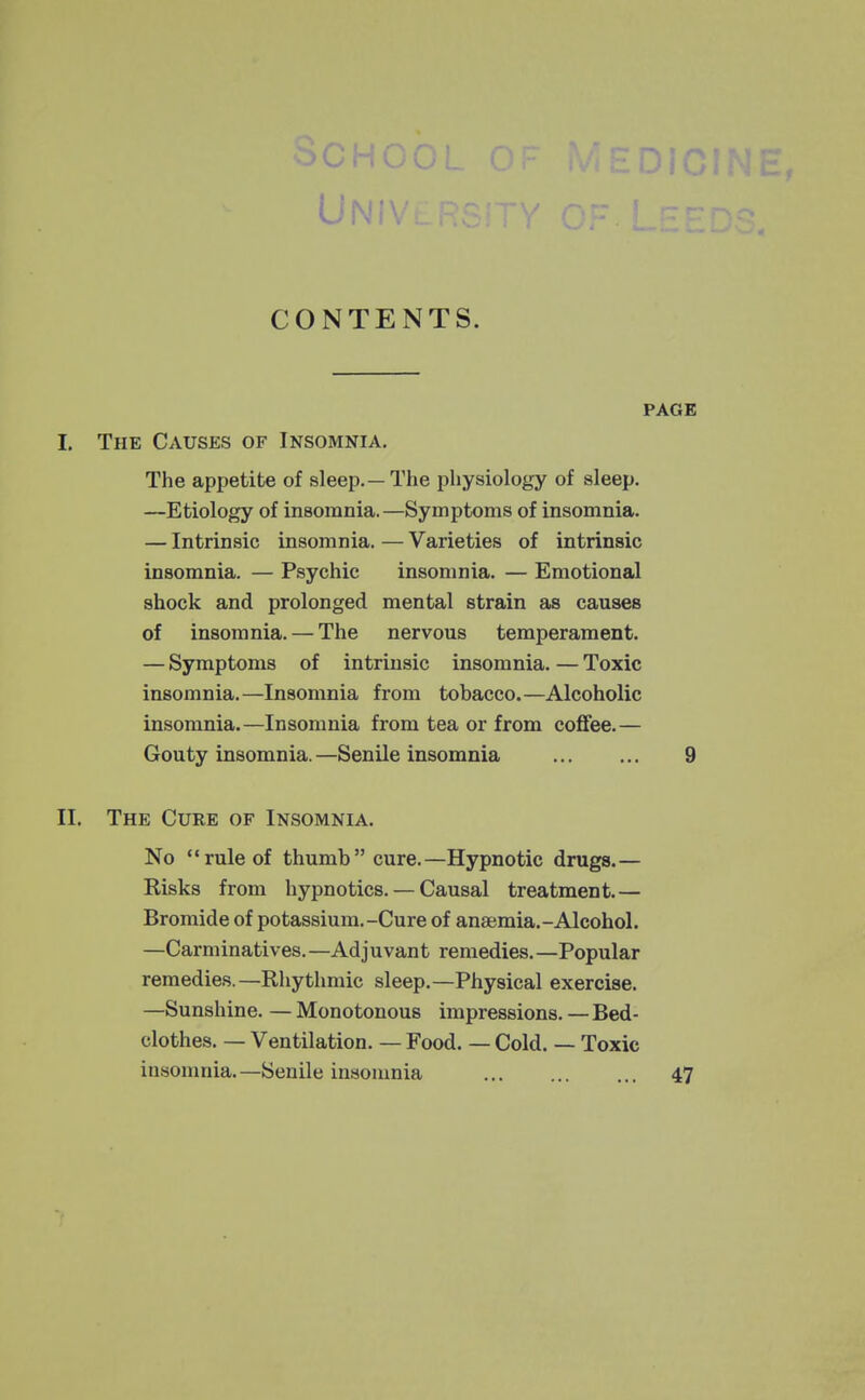 CONTENTS. PAGE I. The CxVUses of Insomnia. The appetite of sleep.—The physiology of sleep. —Etiology of insomnia.—Symptoms of insomnia. — Intrinsic insomnia. — Varieties of intrinsic insomnia. — Psychic insomnia. — Emotional shock and prolonged mental strain as causes of insomnia. — The nervous temperament. — Symptoms of intrinsic insomnia. — Toxic insomnia.—Insomnia from tobacco.—Alcoholic insomnia.—Insomnia from tea or from coffee.— Gouty insomnia. —Senile insomnia 9 II. The Cure of Insomnia. No rule of thumb cure.—Hypnotic drugs.— Risks from hypnotics. — Causal treatment.— Bromide of potassium.-Cure of anaemia.-Alcohol. —Carminatives.—Adjuvant remedies.—Popular remedies.—Rhythmic sleep.—Physical exercise. —Sunshine. — Monotonous impressions. — Bed- clothes. — Ventilation. — Food. — Cold. — Toxic insonmia.—Senile insomnia 47