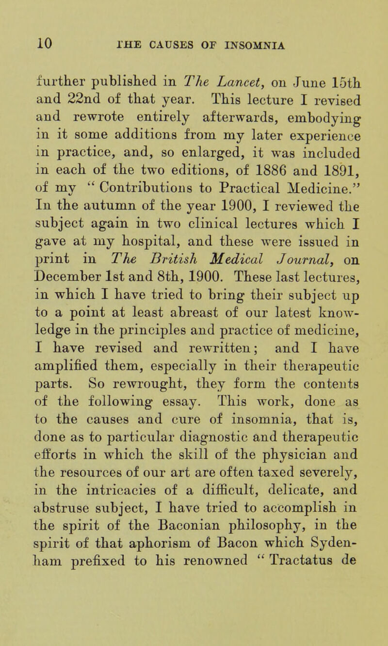 further published in The Lancet, on June 15th and 22nd of that year. This lecture I revised and rewrote entirely afterwards, embodying in it some additions from my later experience in practice, and, so enlarged, it was included in each of the two editions, of 1886 and 1891, of my  Contributions to Practical Medicine. In the autumn of the year 1900, I reviewed the subject again in two clinical lectures which I gave at my hospital, and these were issued in print in The British Medical Journal, on December 1st and 8th, 1900. These last lectures, in which I have tried to bring their subject up to a point at least abreast of our latest know- ledge in the principles and practice of medicine, I have revised and rewritten; and I have amplified them, especially in their therapeutic parts. So rewrought, they form the contents of the following essay. This work, done as to the causes and cure of insomnia, that is, done as to particular diagnostic and therapeutic efforts in which the skill of the physician and the resources of our art are often taxed severely, in the intricacies of a difficult, delicate, and abstruse subject, I have tried to accomplish in the spirit of the Baconian philosophy, in the spirit of that aphorism of Bacon which Syden- ham prefixed to his renowned  Tractatus de