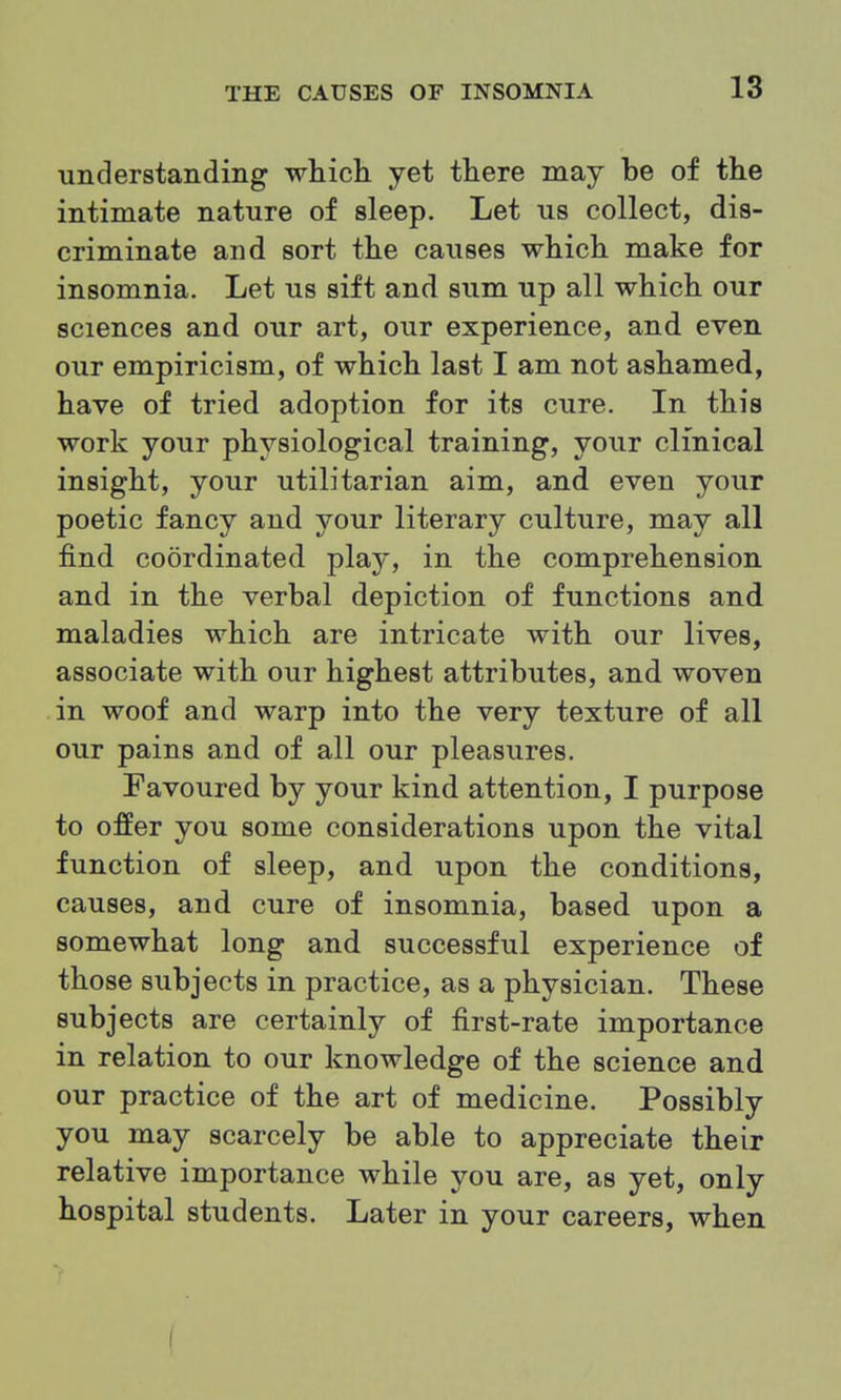 understanding which yet there may be of the intimate nature of sleep. Let us collect, dis- criminate and sort the causes which make for insomnia. Let us sift and sum up all which our sciences and our art, our experience, and even our empiricism, of which last I am not ashamed, have of tried adoption for its cure. In this work your physiological training, your clinical insight, your utilitarian aim, and even your poetic fancy and your literary culture, may all find coordinated play, in the comprehension and in the verbal depiction of functions and maladies which are intricate with our lives, associate with our highest attributes, and woven in woof and warp into the very texture of all our pains and of all our pleasures. Favoured by your kind attention, I purpose to offer you some considerations upon the vital function of sleep, and upon the conditions, causes, and cure of insomnia, based upon a somewhat long and successful experience of those subjects in practice, as a physician. These subjects are certainly of first-rate importance in relation to our knowledge of the science and our practice of the art of medicine. Possibly you may scarcely be able to appreciate their relative importance while you are, as yet, only hospital students. Later in your careers, when (