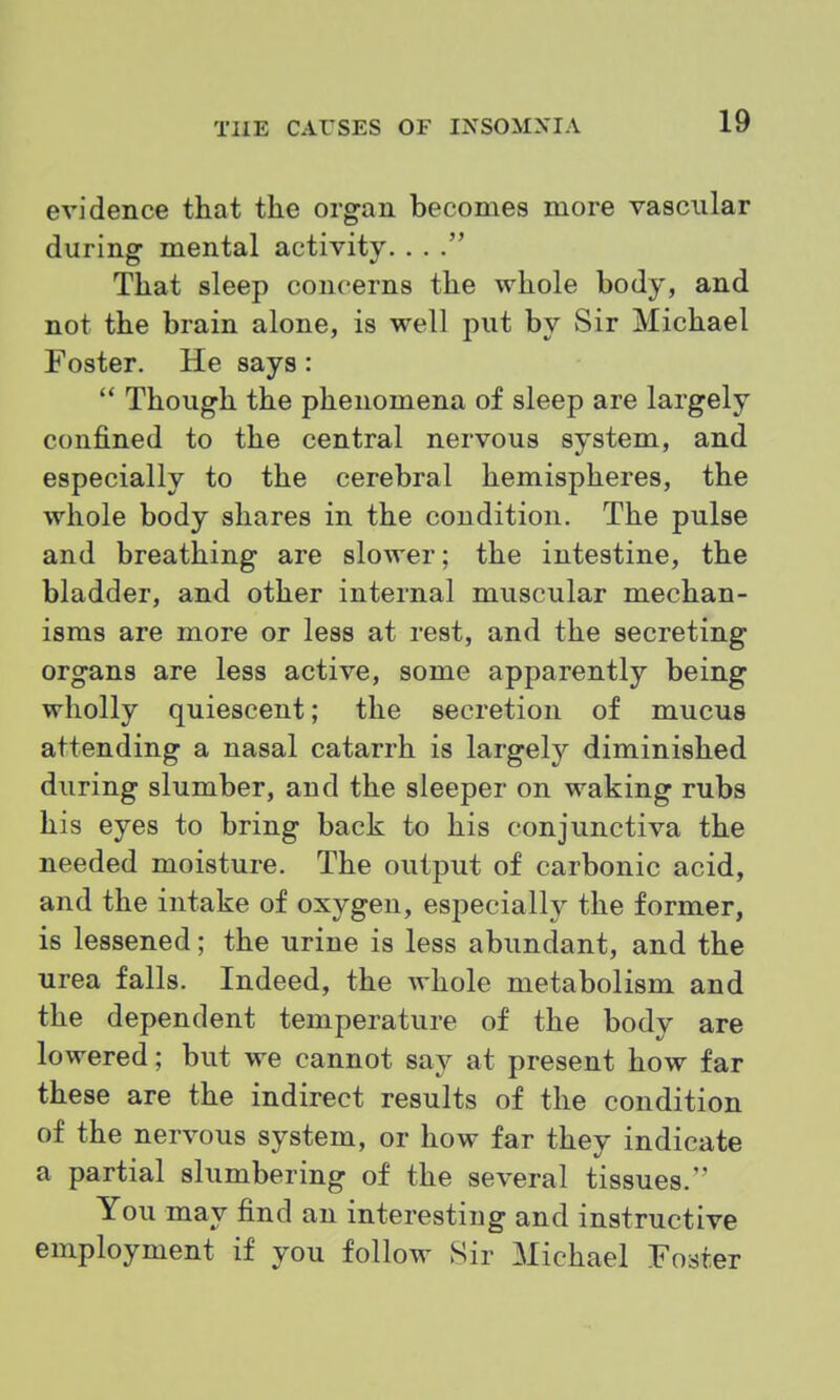 evidence that tiie organ becomes more vascular during mental activity. . . . That sleep concerns the whole body, and not the brain alone, is well put by Sir Michael Foster. He says:  Though the phenomena of sleep are largely confined to the central nervous system, and especially to the cerebral hemispheres, the whole body shares in the condition. The pulse and breathing are slower; the intestine, the bladder, and other internal muscular mechan- isms are more or less at rest, and the secreting organs are less active, some apparently being wholly quiescent; the secretion of mucus attending a nasal catarrh is largely diminished during slumber, and the sleeper on waking rubs his eyes to bring back to his conjunctiva the needed moisture. The output of carbonic acid, and the intake of oxygen, esjDecially the former, is lessened; the urine is less abundant, and the urea falls. Indeed, the whole metabolism and the dependent temperature of the body are lowered; but we cannot say at present how far these are the indirect results of the condition of the nervous system, or how far they indicate a partial slumbering of the several tissues. You may find an interesting and instructive employment if you follow Sir Michael Foster