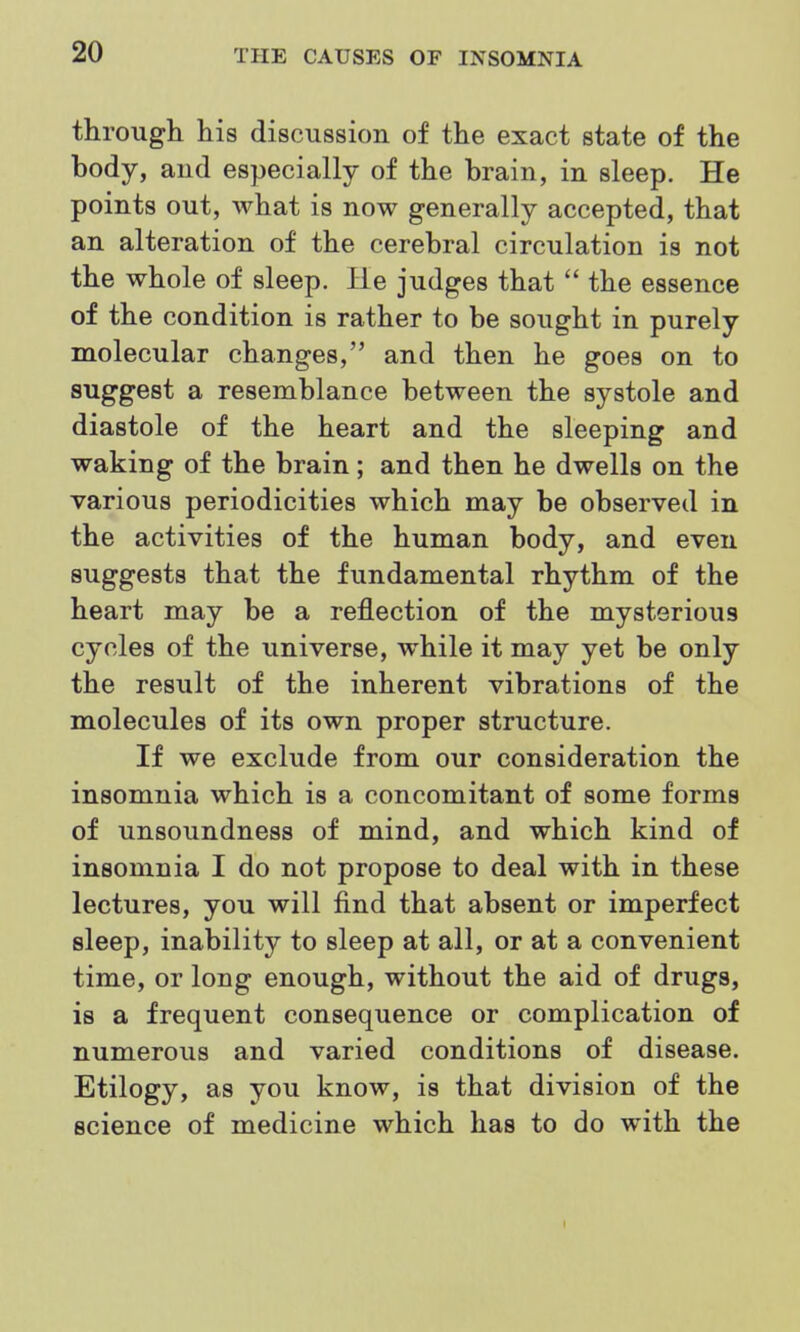 through his discussion of the exact state of the body, and especially of the brain, in sleep. He points out, what is now generally accepted, that an alteration of the cerebral circulation is not the whole of sleep. lie judges that  the essence of the condition is rather to be sought in purely molecular changes, and then he goes on to suggest a resemblance between the systole and diastole of the heart and the sleeping and waking of the brain; and then he dwells on the various periodicities which may be observed in the activities of the human body, and even suggests that the fundamental rhythm of the heart may be a reflection of the mysterious cycles of the universe, while it may yet be only the result of the inherent vibrations of the molecules of its own proper structure. If we exclude from our consideration the insomnia which is a concomitant of some forms of unsoundness of mind, and which kind of insomnia I do not propose to deal with in these lectures, you will find that absent or imperfect sleep, inability to sleep at all, or at a convenient time, or long enough, without the aid of drugs, is a frequent consequence or complication of numerous and varied conditions of disease. Etilogy, as you know, is that division of the science of medicine which has to do with the I