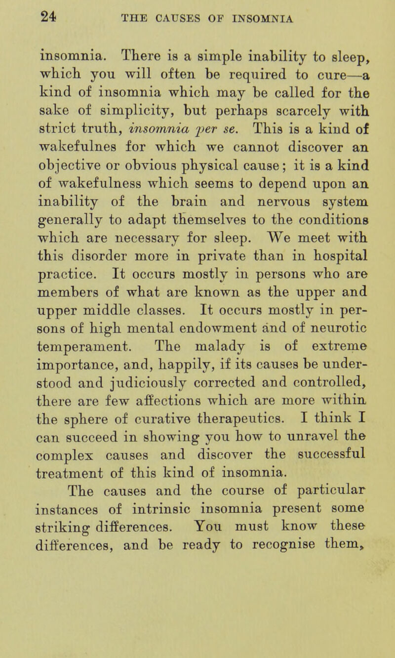 msomnia. There is a simple inability to sleep, which you will often be required to cure—a kind of insomnia which may be called for the sake of simplicity, but perhaps scarcely with strict truth, insomnia 'per se. This is a kind of wakefulnes for which we cannot discover an objective or obvious physical cause; it is a kind of wakefulness which seems to depend upon an inability of the brain and nervous system generally to adapt themselves to the conditions which are necessary for sleep. We meet with this disorder more in private than in hospital practice. It occurs mostly in persons who are members of what are known as the upper and upper middle classes. It occurs mostly in per- sons of high mental endowment and of neurotic temperament. The malady is of extreme importance, and, happily, if its causes be under- stood and judiciously corrected and controlled, there are few affections which are more within the sphere of curative therapeutics. I think I can succeed in showing you how to unravel the complex causes and discover the successful treatment of this kind of insomnia. The causes and the course of particular instances of intrinsic insomnia present some striking differences. You must know these differences, and be ready to recognise them.
