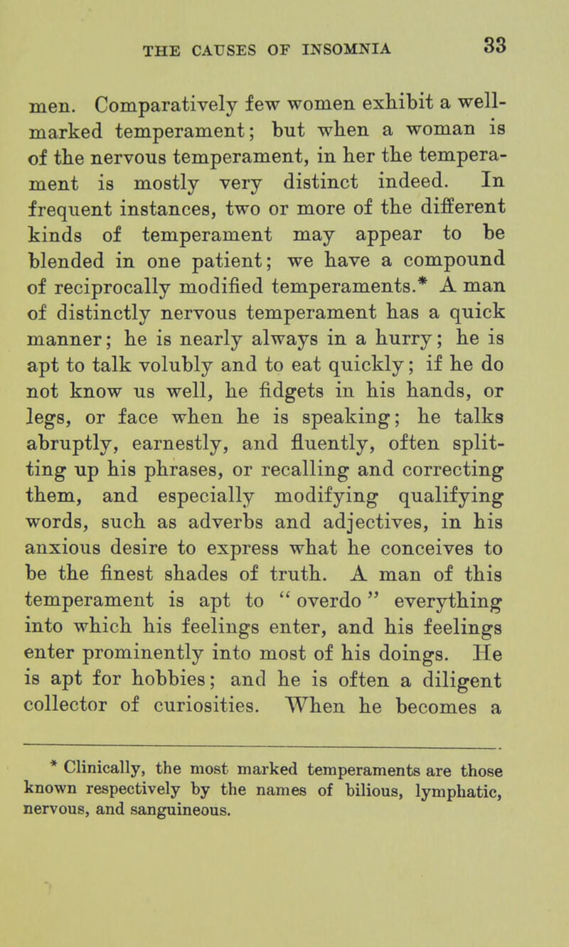 men. Comparatively few women exhibit a well- marked temperament; but when a woman is of the nervous temperament, in her the tempera- ment is mostly very distinct indeed. In frequent instances, two or more of the different kinds of temperament may appear to be blended in one patient; we have a compound of reciprocally modified temperaments.* A man of distinctly nervous temperament has a quick manner; he is nearly always in a hurry; he is apt to talk volubly and to eat quickly; if he do not know us well, he fidgets in his hands, or legs, or face when he is speaking; he talks abruptly, earnestly, and fluently, often split- ting up his phrases, or recalling and correcting them, and especially modifying qualifying words, such as adverbs and adjectives, in his anxious desire to express what he conceives to be the finest shades of truth. A man of this temperament is apt to  overdo everything into which his feelings enter, and his feelings enter prominently into most of his doings. He is apt for hobbies; and he is often a diligent collector of curiosities. When he becomes a * Clinically, the most marked temperaments are those known respectively by the names of bilious, lymphatic, nervous, and sanguineous.