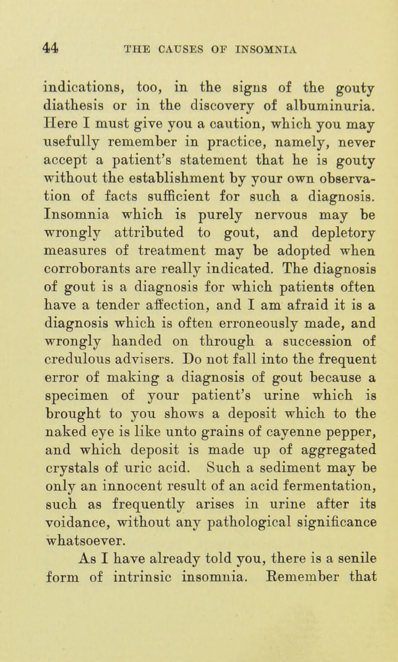 indications, too, in the signs of the gouty diathesis or in the discovery of albuminuria. Here I must give you a caution, which you may usefully remember in practice, namely, never accept a patient's statement that he is gouty without the establishment by your own observa- tion of facts sufficient for such a diagnosis. Insomnia which is purely nervous may be wrongly attributed to gout, and depletory measures of treatment may be adopted when corroborants are really indicated. The diagnosis of gout is a diagnosis for which patients often have a tender affection, and I am afraid it is a diagnosis which is often erroneously made, and wrongly handed on through a succession of credulous advisers. Do not fall into the frequent error of making a diagnosis of gout because a specimen of your patient's urine which is brought to you shows a deposit which to the naked eye is like unto grains of cayenne pepper, and which deposit is made up of aggregated crystals of uric acid. Such a sediment may be only an innocent result of an acid fermentation, such as frequently arises in urine after its voidance, without any pathological significance whatsoever. As I have already told you, there is a senile form of intrinsic insomnia. Remember that