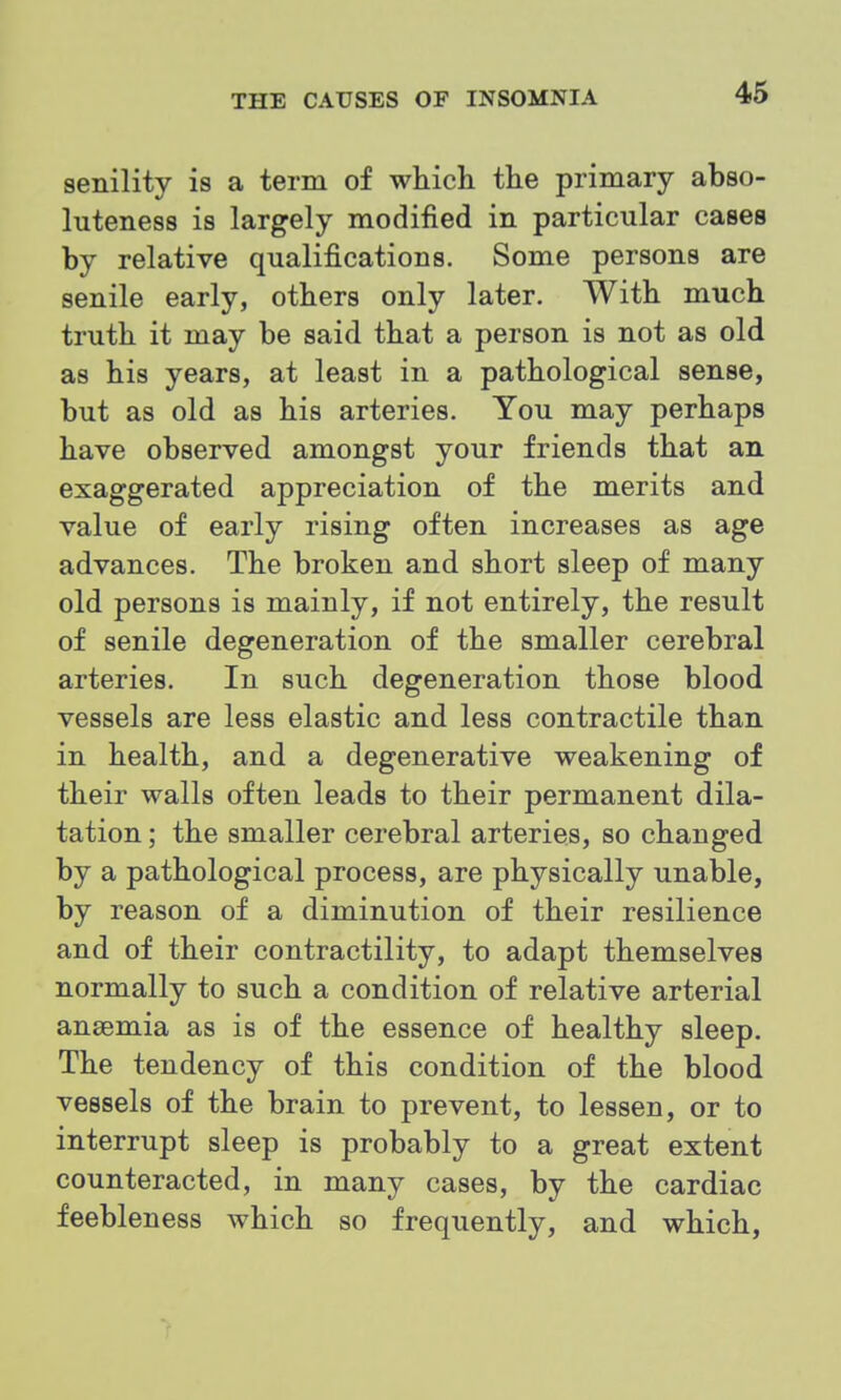 senility is a term of which the primary abso- luteness is largely modified in particular cases by relative qualifications. Some persons are senile early, others only later. With much truth it may be said that a person is not as old as his years, at least in a pathological sense, but as old as his arteries. You may perhaps have observed amongst your friends that an exaggerated appreciation of the merits and value of early rising often increases as age advances. The broken and short sleep of many old persons is mainly, if not entirely, the result of senile degeneration of the smaller cerebral arteries. In such degeneration those blood vessels are less elastic and less contractile than in health, and a degenerative weakening of their walls often leads to their permanent dila- tation ; the smaller cerebral arteries, so changed by a pathological process, are physically unable, by reason of a diminution of their resilience and of their contractility, to adapt themselves normally to such a condition of relative arterial ansemia as is of the essence of healthy sleep. The tendency of this condition of the blood vessels of the brain to prevent, to lessen, or to interrupt sleep is probably to a great extent counteracted, in many cases, by the cardiac feebleness which so frequently, and which,