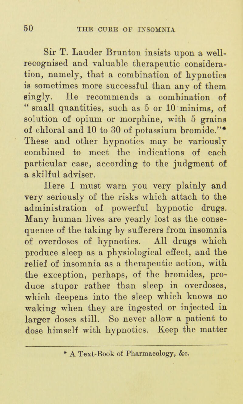 Sir T. Lauder Brunton insists upon, a well- recognised and valuable therapeutic considera- tion, namely, that a combination of hypnotics is sometimes more successful than any of them singly. He recommends a combination of  small quantities, such as 5 or 10 minims, of solution of opium or morphine, with 5 grains of chloral and 10 to 30 of potassium bromide.* These and other hypnotics may be variously combined to meet the indications of each particular case, according to the judgment of a skilful adviser. Here I must warn you very plainly and very seriously of the risks which attach to the administration of powerful hypnotic drugs. Many human lives are yearly lost as the conse- quence of the taking by sufferers from insomnia of overdoses of hypnotics. All drugs which produce sleep as a physiological effect, and the relief of insomnia as a therapeutic action, with the exception, perhaps, of the bromides, pro- duce stupor rather than sleep in overdoses, which deepens into the sleep which knows no waking when they are ingested or injected in larger doses still. So never allow a patient to dose himself with hypnotics. Keep the matter * A Text-Book of Pharmacology, &c.