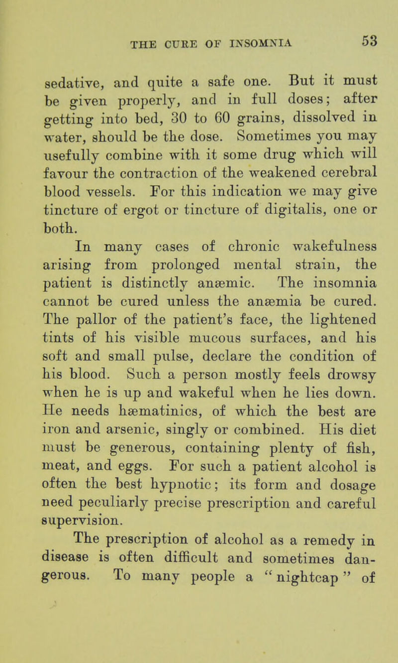 sedative, and quite a safe one. But it must be given properl}^ and in full doses; after getting into bed, 30 to 60 grains, dissolved in water, should be the dose. Sometimes you may usefully combine with it some drug which will favour the contraction of the weakened cerebral blood vessels. For this indication we may give tincture of ergot or tincture of digitalis, one or both. In many cases of chronic wakefulness arising from prolonged mental strain, the patient is distinctly ansemic. The insomnia cannot be cured unless the anaemia be cured. The pallor of the patient's face, the lightened tints of his visible mucous surfaces, and his soft and small pulse, declare the condition of his blood. Such a person mostly feels drowsy when he is up and wakeful when he lies down. He needs hsematinics, of which the best are iron and arsenic, singly or combined. His diet must be generous, containing plenty of fish, meat, and eggs. For such a patient alcohol is often the best hypnotic; its form and dosage need peculiarly precise prescription and careful supervision. The prescription of alcohol as a remedy in disease is often difficult and sometimes dan- gerous. To many people a  nightcap of