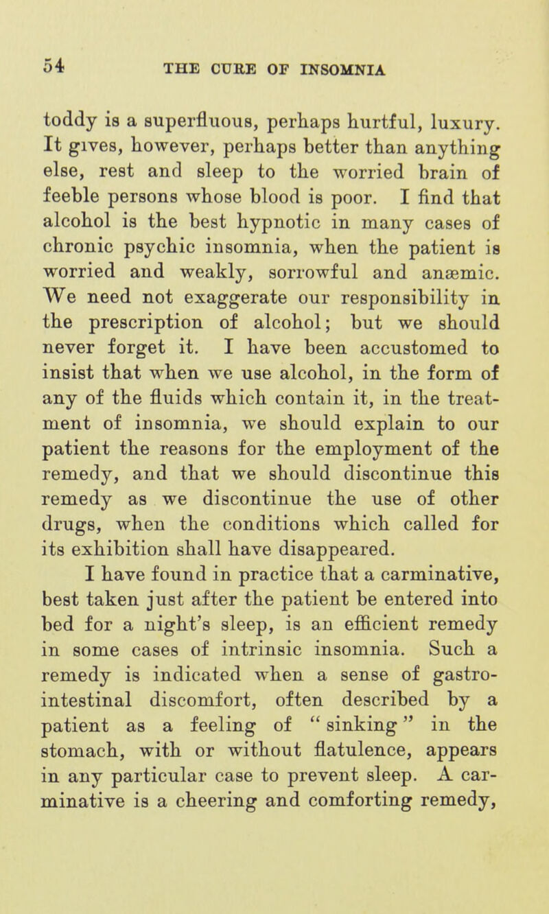 toddy is a superfluous, perhaps hurtful, luxury. It gives, however, perhaps better than anything else, rest and sleep to the worried brain of feeble persons whose blood is poor. I find that alcohol is the best hypnotic in many cases of chronic psychic insomnia, when the patient is worried and weakly, sorrowful and anaemic. We need not exaggerate our responsibility in the prescription of alcohol; but we should never forget it. I have been accustomed to insist that when we use alcohol, in the form of any of the fluids which contain it, in the treat- ment of insomnia, we should explain to our patient the reasons for the employment of the remedy, and that we should discontinue this remedy as we discontinue the use of other drugs, when the conditions which called for its exhibition shall have disappeared. I have found in practice that a carminative, best taken just after the patient be entered into bed for a night's sleep, is an efficient remedy in some cases of intrinsic insomnia. Such a remedy is indicated when a sense of gastro- intestinal discomfort, often described by a patient as a feeling of  sinking in the stomach, with or without flatulence, appears in any particular case to prevent sleep. A car- minative is a cheering and comforting remedy,