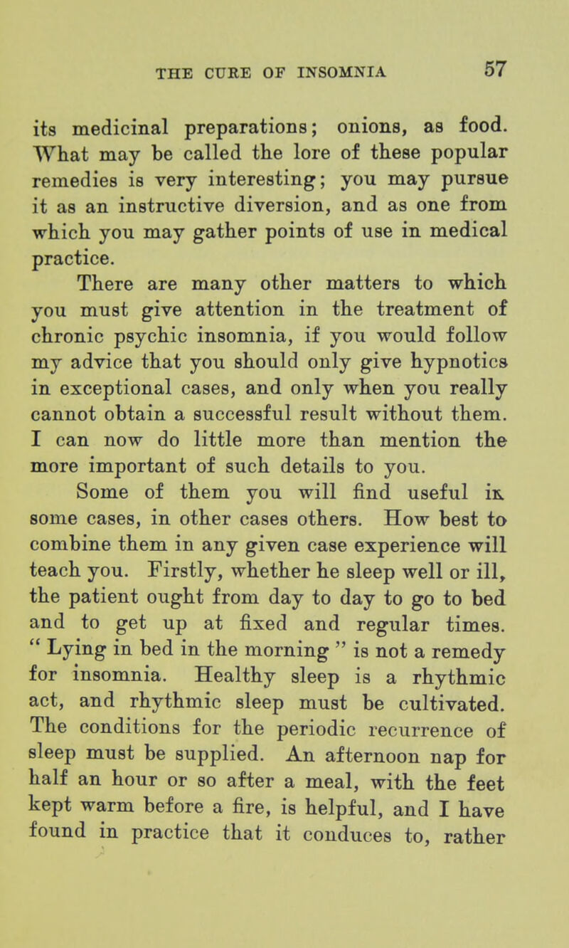 its medicinal preparations; onions, as food. What may be called the lore of these popular remedies is very interesting; you may pursue it as an instructive diversion, and as one from which you may gather points of use in medical practice. There are many other matters to which you must give attention in the treatment of chronic psychic insomnia, if you would follow my advice that you should only give hypnotics in exceptional cases, and only when you really cannot obtain a successful result without them. I can now do little more than mention the more important of such details to you. Some of them you will find useful m some cases, in other cases others. How best to combine them in any given case experience will teach you. Firstly, whether he sleep well or ill, the patient ought from day to day to go to bed and to get up at fixed and regular times.  Lying in bed in the morning  is not a remedy for insomnia. Healthy sleep is a rhythmic act, and rhythmic sleep must be cultivated. The conditions for the periodic recurrence of sleep must be supplied. An afternoon nap for half an hour or so after a meal, with the feet kept warm before a fire, is helpful, and I have found in practice that it conduces to, rather