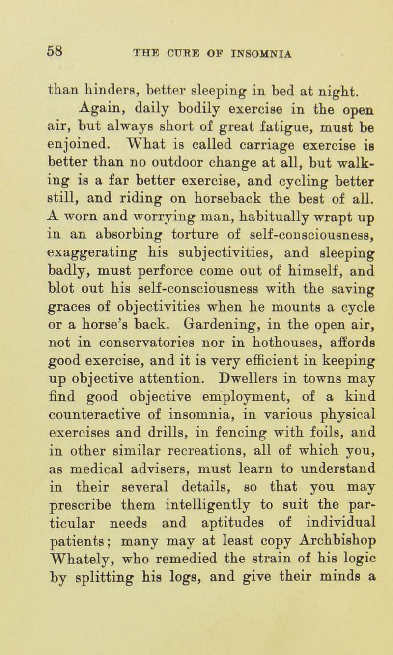 than hinders, better sleeping in bed at night. Again, daily bodily exercise in the open air, but always short of great fatigue, must be enjoined. What is called carriage exercise is better than no outdoor change at all, but walk- ing is a far better exercise, and cycling better still, and riding on horseback the best of all. A worn and worrying man, habitually wrapt up in an absorbing torture of self-consciousness, exaggerating his subjectivities, and sleeping badly, must perforce come out of himself, and blot out his self-consciousness with the saving graces of objectivities when he mounts a cycle or a horse's back. Gardening, in the open air, not in conservatories nor in hothouses, affords good exercise, and it is very efficient in keeping up objective attention. Dwellers in towns may find good objective employment, of a kind counteractive of insomnia, in various physical exercises and drills, in fencing with foils, and in other similar recreations, all of which you, as medical advisers, must learn to understand in their several details, so that you may prescribe them intelligently to suit the par- ticular needs and aptitudes of individual patients; many may at least copy Archbishop Whately, who remedied the strain of his logic by splitting his logs, and give their minds a