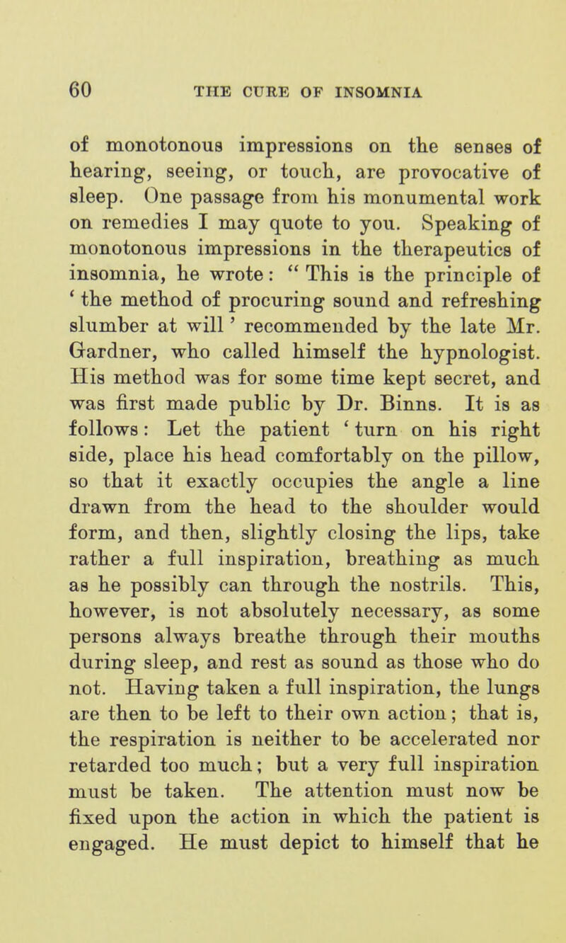 of monotonous impressions on the senses of hearing, seeing, or touch, are provocative of sleep. One passage from his monumental work on remedies I may quote to you. Speaking of monotonous impressions in the therapeutics of insomnia, he wrote:  This is the principle of ' the method of procuring sound and refreshing slumber at will' recommended by the late Mr. Gardner, who called himself the hypnologist. His method was for some time kept secret, and was first made public by Dr. Binns. It is as follows: Let the patient * turn on his right side, place his head comfortably on the pillow, so that it exactly occupies the angle a line drawn from the head to the shoulder would form, and then, slightly closing the lips, take rather a full inspiration, breathing as much as he possibly can through the nostrils. This, however, is not absolutely necessary, as some persons always breathe through their mouths during sleep, and rest as sound as those who do not. Having taken a full inspiration, the lungs are then to be left to their own action; that is, the respiration is neither to be accelerated nor retarded too much; but a very full inspiration must be taken. The attention must now be fixed upon the action in which the patient is engaged. He must depict to himself that he