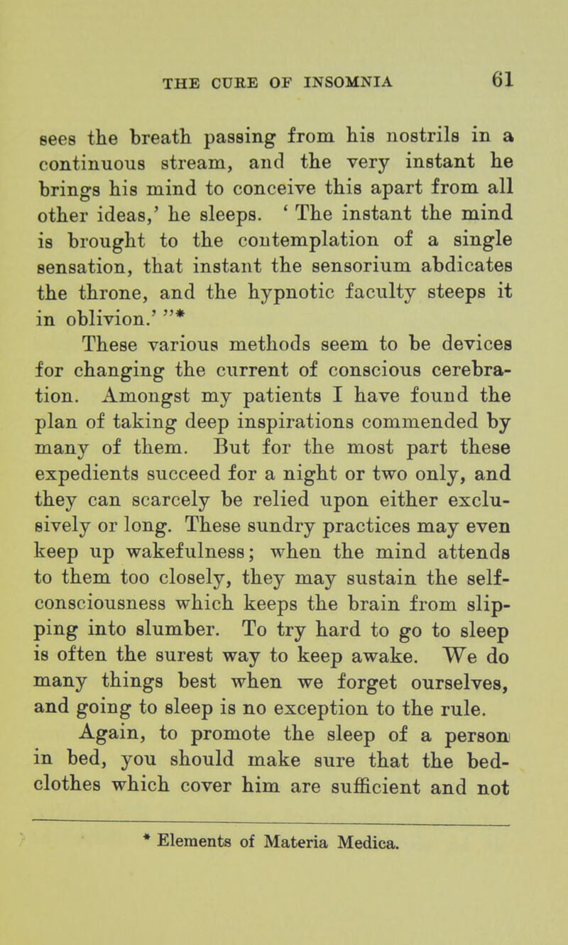 sees the breatli passing from his nostrils in a continuous stream, and the very instant he brings his mind to conceive this apart from all other ideas,' he sleeps. ' The instant the mind is brought to the contemplation of a single sensation, that instant the sensorium abdicates the throne, and the hypnotic faculty steeps it in oblivion.' * These various methods seem to be devices for changing the current of conscious cerebra- tion. Amongst my patients I have found the plan of taking deep inspirations commended by many of them. But for the most part these expedients succeed for a night or two only, and they can scarcely be relied upon either exclu- sively or long. These sundry practices may even keep up wakefulness; when the mind attends to them too closely, they may sustain the self- consciousness which keeps the brain from slip- ping into slumber. To try hard to go to sleep is often the surest way to keep awake. We do many things best when we forget ourselves, and going to sleep is no exception to the rule. Again, to promote the sleep of a person! in bed, you should make sure that the bed- clothes which cover him are sufficient and not • Elements of Materia Medica.