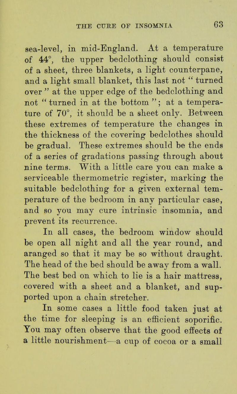C3 sea-level, in mid-England. At a temperature of 44°, the upper bedclothing should consist of a sheet, three blankets, a light counterpane, and a light small blanket, this last not turned over at the upper edge of the bedclothing and not turned in at the bottom ; at a tempera- ture of 70°, it should be a sheet only. Between these extremes of temperature the changes in the thickness of the covering bedclothes should be gradual. These extremes should be the ends of a series of gradations passing through about nine terms. With a little care you can make a serviceable thermometric register, marking the suitable bedclothing for a given external tem- perature of the bedroom in any particular case, and so you may cure intrinsic insomnia, and prevent its recurrence. In all cases, the bedroom window should be open all night and all the year round, and aranged so that it may be so without draught. The head of the bed should be away from a wall. The best bed on which to lie is a hair mattress, covered with a sheet and a blanket, and sup- ported upon a chain stretcher. In some cases a little food taken just at the time for sleeping is an efficient soporific. Tou may often observe that the good effects of a little nourishment—a cup of cocoa or a small