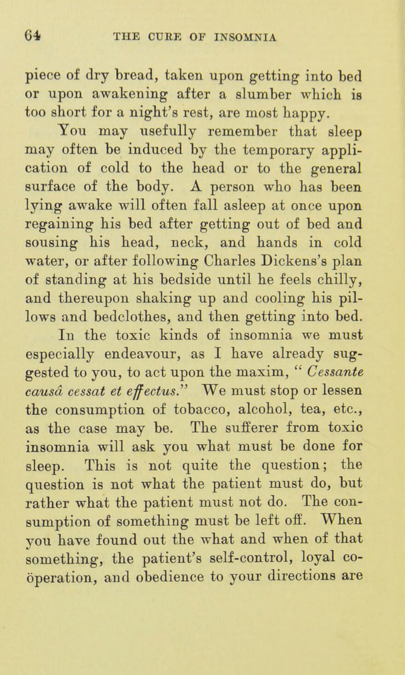 piece of dry bread, taken upon getting into bed or upon awakening after a slumber whicb is too short for a night's rest, are most happy. You may usefully remember that sleep may often be induced by the temporary appli- cation of cold to the head or to the general surface of the body. A person who has been lying awake will often fall asleep at once upon regaining his bed after getting out of bed and sousing his head, neck, and hands in cold water, or after following Charles Dickens's plan of standing at his bedside until he feels chilly, and thereupon shaking up and cooling his pil- lows and bedclothes, and then getting into bed. In the toxic kinds of insomnia we must especially endeavour, as I have already sug- gested to you, to act upon the maxim, Cessante causa cessat et effectus.'' We must stop or lessen the consumption of tobacco, alcohol, tea, etc., as the case may be. The sufferer from toxic insomnia will ask you what must be done for sleep. This is not quite the question; the question is not what the patient must do, but rather what the patient must not do. The con- sumption of something must be left off. When you have found out the what and when of that something, the patient's self-control, loyal co- operation, and obedience to your directions are
