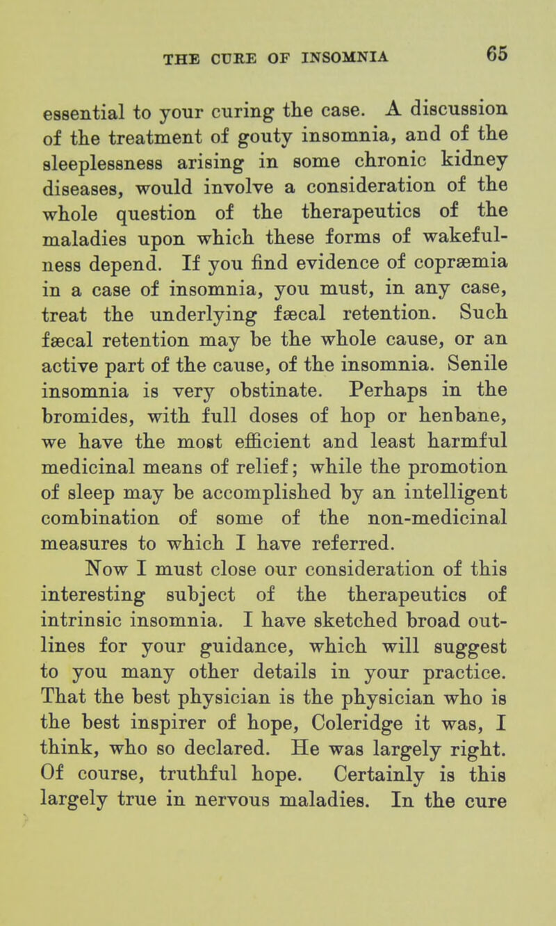 essential to your curing the case. A discussion of the treatment of gouty insomnia, and of the sleeplessness arising in some chronic kidney diseases, would involve a consideration of the whole question of the therapeutics of the maladies upon which these forms of wakeful- ness depend. If you find evidence of coprsemia in a case of insomnia, you must, in any case, treat the underlying faecal retention. Such faecal retention may be the whole cause, or an active part of the cause, of the insomnia. Senile insomnia is very obstinate. Perhaps in the bromides, with full doses of hop or henbane, we have the most efficient and least harmful medicinal means of relief; while the promotion of sleep may be accomplished by an intelligent combination of some of the non-medicinal measures to which I have referred. Now I must close our consideration of this interesting subject of the therapeutics of intrinsic insomnia. I have sketched broad out- lines for your guidance, which will suggest to you many other details in your practice. That the best physician is the physician who is the best inspirer of hope, Coleridge it was, I think, who so declared. He was largely right. Of course, truthful hope. Certainly is this largely true in nervous maladies. In the cure