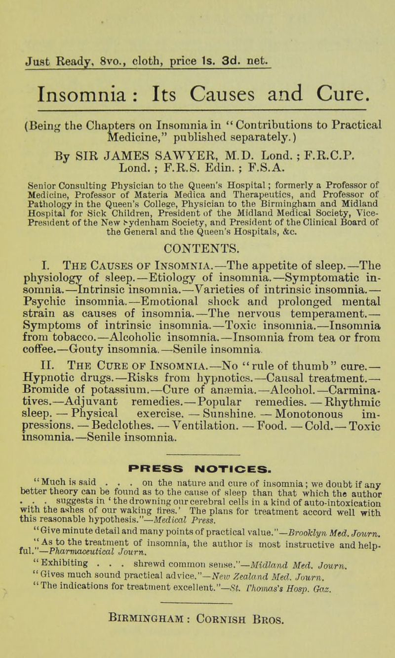 Just Ready, 8vo., cloth, price Is. 3d. net. Insomnia : Its Causes and Cure. (Beinj^ tlie Chapters on Insomnia in Contributions to Practical Medicine, published separately.) By SIR JAMES SAWYER, M.D. Lond.; F.R.C.P. Lond. ; F.R.S. Edin. ; F.S.A. Senior Consulting Physician to the Queen's Hospital; formerly a Professor of Medicine, Professor of Materia Medica and Therapeutics, and Professor of Pathology in the Queen's College, Physician to the Birmingham and Midland Hospital for Sick Children, President of the Midland Medical Society, Vice- President of the New .-ydenham Society, and President of the Clinical Board of the General and the Queen's Hospitals, &c. CONTENTS. I. The Causes of Insomnia.—The appetite of sleep.—The physiology of sleep.—Etiology of insomnia.—Symptomatic in- somnia.—Intrinsic insomnia.—Varieties of intrinsic insomnia.— Psychic insomnia.—Emotional shock and prolonged mental strain as causes of insomnia.—The nervous temperament.— Symptoms of intrinsic insomnia.—Toxic insomnia.—Insomnia from tobacco.—Alcoholic insomnia.—Insomnia from tea or from coffee.—Gouty insomnia.—Senile insomnia. II. The Cure of Insomnia.—No rule of thumb cure.— Hypnotic drugs.—Risks from hypnotics.—Causal treatment.—• Bromide of potassium.—Cure of anjemia.—Alcohol.—Carmina- tives.—Adjuvant remedies.—Popular remedies.—Rhythmic sleep. — Physical exercise. — Sunshine. — Monotonous im- pressions. — Bedclothes. — Ventilation. — Food. — Cold. — Toxic insomnia.—Senile insomnia. PRESS NOTICES. Much is said . . . on the nature and cure of insomnia; we doubt if any better theory can be found as to the cause of sleep than that which the author . . . suggests in ' the drowning our cerebral cells in a kind of auto-intoxication with the ashes of our waking tires.' The plans for treatment accord well with this reasonable hypothesis.—Medical Press. Give minute detail and many points of practical vaIuo.—Brooklyn Med. Journ.  As to the treatment of insomnia, the author is mo.st instructive andhelo- ful. —Pharmaceutical Journ. Exhibiting . . . shrewd common stense.—Midland Med. Journ. Gives much sound practical advice.-J^e!(. Zealand Med. Journ. The indications for treatment excellent.—Fhoinas's Hos}i. Go,z. Birmingham: Cornish Bros.