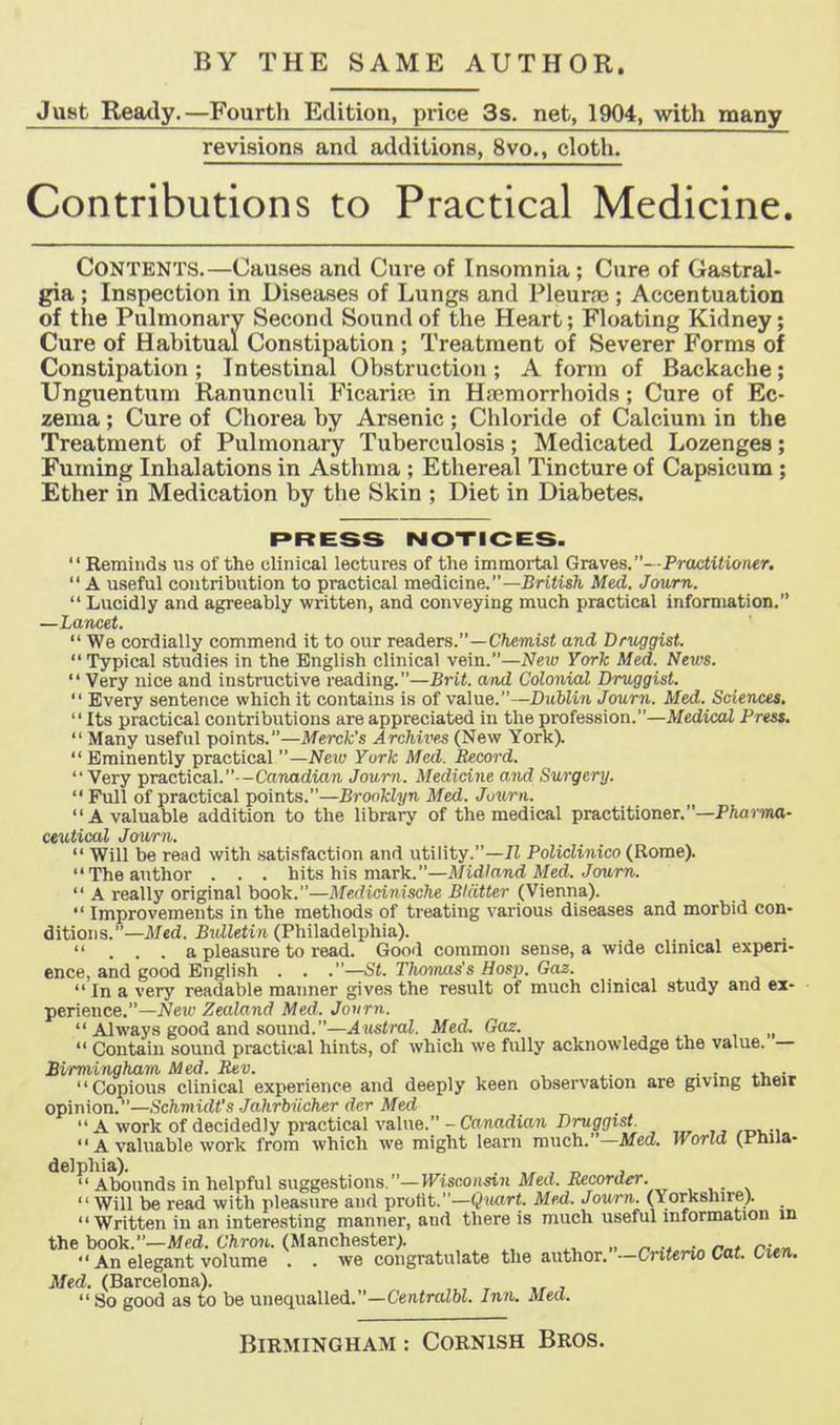 Just Ready.—Fourth Edition, price 3s. net, 1904, with many revisions and additions, 8vo., cloth. Contributions to Practical Medicine. Contents.—Causes and Cure of Insomnia; Cure of Gastral- gia ; Inspection in Diseases of Lungs and PleurtB ; Accentuation of the Pulmonary Second Sound of the Heart; Floating Kidney; Cure of Habitual Constipation ; Treatment of Severer Forms of Constipation; Intestinal Obstruction; A form of Backache; Unguentum Ranunculi Ficariaj in Hfpmorrhoids; Cure of Ec- zema ; Cure of Chorea by Arsenic ; Chloride of Calcium in the Treatment of Pulmonary Tuberculosis; Medicated Lozenges; Fuming Inhalations in Asthma ; Ethereal Tincture of Capsicum ; Ether in Medication by the Skin ; Diet in Diabetes. PRESS NOTICES. Reminds us of the clinical lectures of the immortal Graves.- -Proctiiiaiier. A useful contribution to practical medicine.—British Med. Jcmrn. Lucidly and agreeably written, and conveying much practical information. —Lancet. We cordially commend it to our readers.—C/icinisi and Druggist. Typical studies in the English clinical vein.—iVeiw York Med. News. Very nice and instructive reading.—JSrU. and Colonial Druggist. Every sentence which it contains is of value.—Dubli/i Journ. Med. Sciences. Its practical contributions are appreciated in the profession.—Medical Press. Many useful points.—Merck's Archives (New York). Eminently practical —New York Mai. Record. Very practical.—Canadian Journ. Medicine and Surgery. Full of practical points.—Brooklyn Med. Juurn. A valuable addition to the library of the medical practitioner.—P/iormo- ceutical Journ. Will be read with satisfaction and utility.—7t Policlinico (Rome). The author . . . hits his mark.—Jl/irf/awd Med. Jowm. A really original hook.—Medidnische Blatter (Vienna). Improvements in the methods of treating various diseases and morbid con- ditions.—Jl/ed. Bidletin (Philadelphia). ... a pleasure to read. Good common sense, a wide clinical expen- ence, and good English . . .—St. Tlwimis's Hosp. Gaz. In a very readable manner gives the result of much clinical study and ex- perience.—2Ve«' Zealand Med. Journ. Always good and sound.—Austral. Med. Gaz. Contain sound practit^al hints, of which we fully acknowledge the value. — Birmingham Med. Rev. . • • • Copious clinical experience and deeply keen observation are givmg tneit opinion.—.Sc?imi(ii's Jakrbiicher dcr Med A work of decidedly practical value. - Canadian Druggist. A valuable work from which we might learn much.—Med. World (i'luia- delphia). . , „ , Abounds in helpful suggestions.—mscoiwi Jtfeii. iiecorti^. Will be read with pleasure and prolit.—(?it«rt. Med. Journ. (Yorkshire). _ Written in an interesting manner, and there is much useful information m the book.—Med. Chro7i,. (Manchester). „ ^ . r^.^ An elegant volume . . we congratulate the author.—Cnteno Cat. Cmw. Med. (Barcelona). So good as to be unequalled.—Ce)i«raZW. Inn. Med.