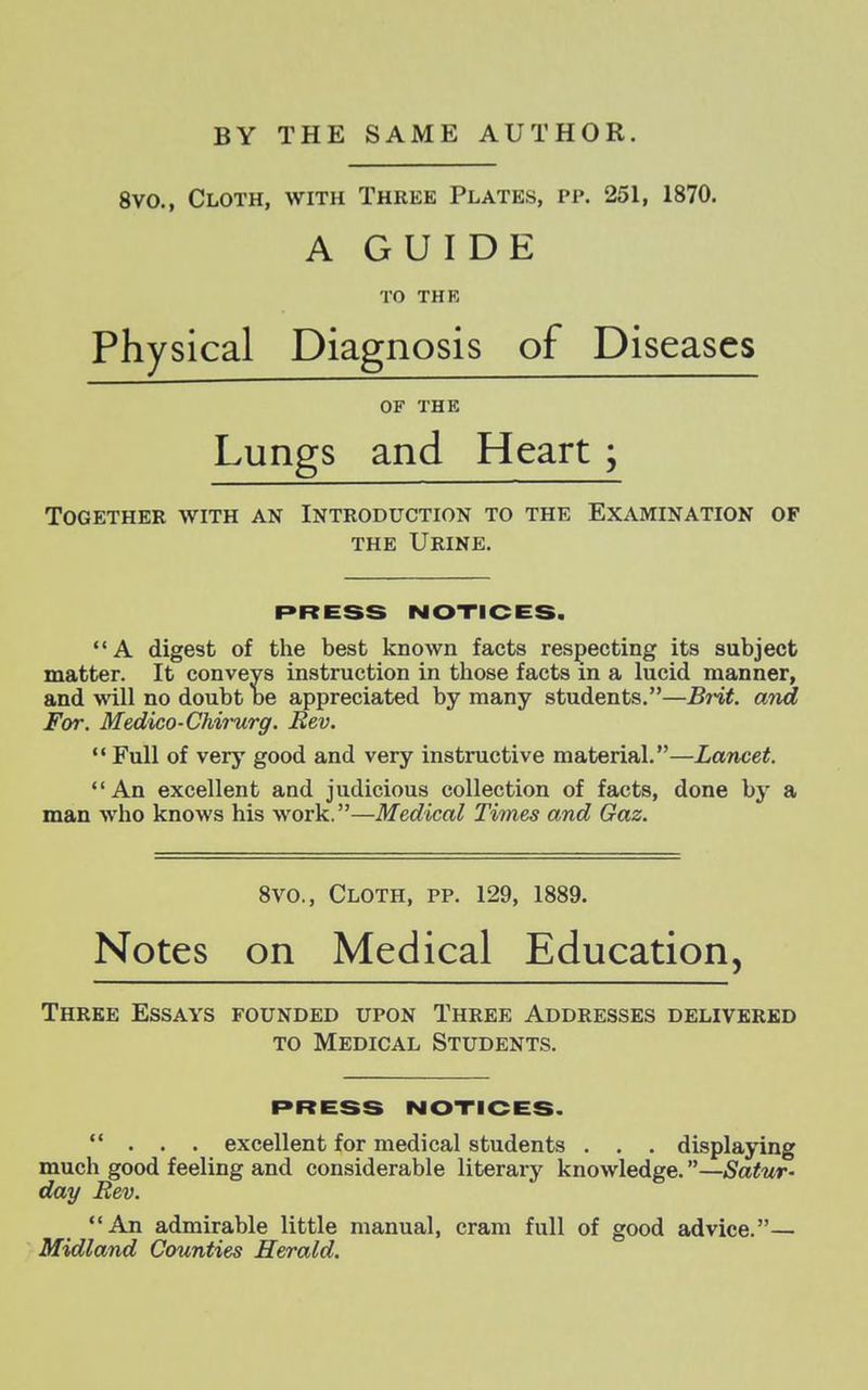 8vo., Cloth, with Three Plates, pp. 251, 1870. A GUIDE TO THE Physical Diagnosis of Diseases OF THE Lungs and Heart ; Together with an Introduction to the Examination of THE Urine. PRESS NOTICES. A digest of the best known facts respecting its subject matter. It conveys instruction in those facts in a lucid manner, and will no doubt oe appreciated by many students.—Brit, and For. Medico-Chiinirg. Bev. Full of very good and very instructive material.—Lancet. An excellent and judicious collection of facts, done by a man who knows his work.—Medical Times and Gaz. Svo., Cloth, pp. 129, 1889. Notes on Medical Education, Three Essays founded upon Three Addresses delivered to Medical Students. press notices. ... excellent for medical students . . . displaying much good feeling and considerable literary knowledge.—Satur- day Bev. An admirable little manual, cram full of good advice.— Midland Counties Herald.