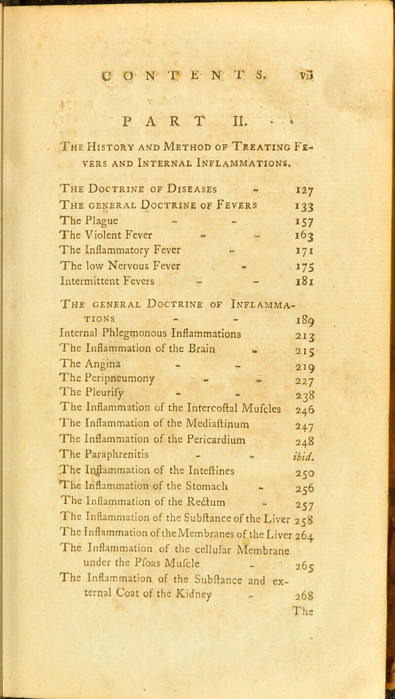 CONTENTS. vIJ PART II. The History and Method of Treating Fe- vers and Internal Inflammations. The Doctrine of Diseases - 127 The general Doctrine of Fevers 133 The Plague - - 157 The Violent Fever - - 163 The Inflammatory Fever - 171 The low Nervous Fever , 175 Intermittent Fevers - - 181 The general Doctrine of Inflamma- tions - - jgcj Internal Phlegmonous Inflammations 213 The Inflammation of the Brain . 215 The Angina - > 219 The Peripneumony . - 227 The Pleurify - - 2^8 The Inflammation of the Intercoftal Mufcles 246 The Inflammation of the Mediaftinum 24.7 The Inflammation of the Pericardium 248 The Paraphrenias - - {fce[m The In$ammation of the Inteftines 250 The Inflammation of the Stomach - 256 The Inflammation of the Redlum - 257 The Inflammation of the Subftance of the Liver 258 The Inflammation of the Membranes of the Liver 264 The Inflammation of the cellular Membrane under the Pfoas Mufcle _ 265 The Inflammation of the Subftance and ex- ternal Coat of the Kidney _ 268